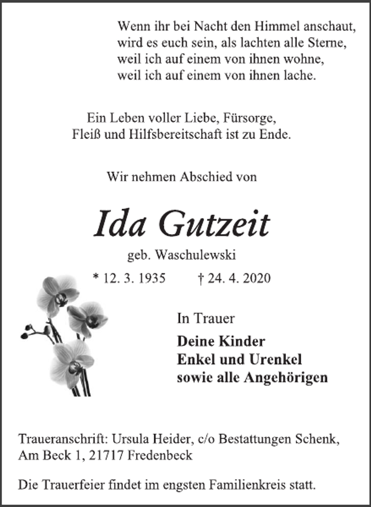 <p>Wenn ihr bei Nacht den Himmel anschaut,<br />wird es euch sein, als lachten alle Sterne,<br />weil ich auf einem von ihnen wohne,<br />weil ich auf einem von ihnen lache.<br />Ein Leben voller Liebe, Fürsorge,<br />Fleiß und Hilfsbereitschaft ist zu Ende.<br />Wir nehmen Abschied von<br />Ida Gutzeit<br />geb. Waschulewski<br />* 12. 3. 1935 † 24. 4. 2020<br />In Trauer<br />Deine Kinder<br />Enkel und Urenkel<br />sowie alle Angehörigen<br />Traueranschrift: Ursula Heider, c/o Bestattungen Schenk,<br />Am Beck 1, 21717 Fredenbeck<br />Die Trauerfeier findet im engsten Familienkreis statt.</p>