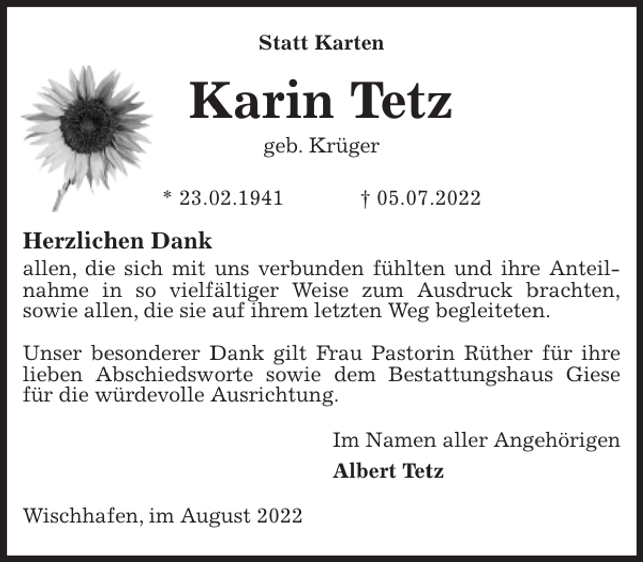 <p>Statt Karten<br />Karin Tetz<br />geb. Krüger</p><p>* 23.02.1941 † 05.07.2022<br />Herzlichen Dank<br />allen, die sich mit uns verbunden fühlten und ihre Anteilnahme in so vielfältiger Weise zum Ausdruck brachten,<br />sowie allen, die sie auf ihrem letzten Weg begleiteten.</p><p>Unser besonderer Dank gilt Frau Pastorin Rüther für ihre lieben Abschiedsworte sowie dem Bestattungshaus Giese für die würdevolle Ausrichtung.<br />Im Namen aller Angehörigen<br />Albert Tetz<br />Wischhafen, im August 2022</p>