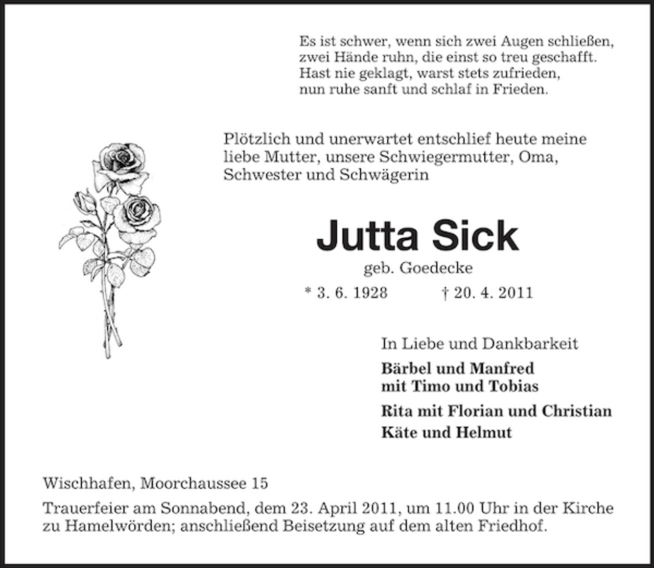 <p>Es ist schwer, wenn sich zwei Augen schließen, zwei Hände ruhn, die einst so treu geschafft. Hast nie geklagt, warst stets zufrieden, nun ruhe sanft und schlaf in Frieden.</p><p>Plötzlich und unerwartet entschlief heute meine liebe Mutter, unsere Schwiegermutter, Oma, Schwester und Schwägerin</p><p>Jutta Sick<br />geb. Goedecke * 3. 6. 1928 † 20. 4. 2011 In Liebe und Dankbarkeit Bärbel und Manfred mit Timo und Tobias Rita mit Florian und Christian Käte und Helmut Wischhafen, Moorchaussee 15 Trauerfeier am Sonnabend, dem 23. April 2011, um 11.00 Uhr in der Kirche zu Hamelwörden; anschließend Beisetzung auf dem alten Friedhof.</p>
