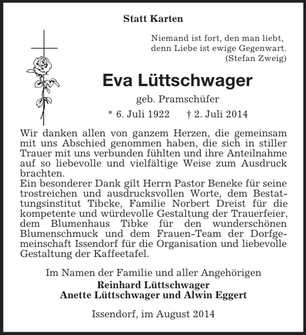 <p>Statt Karten<br />Niemand ist fort, den man liebt,<br />denn Liebe ist ewige Gegenwart.<br />(Stefan Zweig)<br />Eva Lüttschwager<br />geb. Pramschüfer<br />* 6. Juli 1922 † 2. Juli 2014<br />Wir danken allen von ganzem Herzen, die gemeinsam mit uns Abschied genommen haben, die sich in stiller Trauer mit uns verbunden fühlten und ihre Anteilnahme auf so liebevolle und vielfältige Weise zum Ausdruck brachten.<br />Ein besonderer Dank gilt Herrn Pastor Beneke für seine trostreichen und ausdrucksvollen Worte, dem Bestattungsinstitut Tibcke, Familie Norbert Dreist für die kompetente und würdevolle Gestaltung der Trauerfeier, dem Blumenhaus Tibke für den wunderschönen<br />Blumenschmuck und dem Frauen-Team der Dorfgemeinschaft Issendorf für die Organisation und liebevolle Gestaltung der Kaffeetafel.<br />Im Namen der Familie und aller Angehörigen<br />Reinhard Lüttschwager<br />Anette Lüttschwager und Alwin Eggert<br />Issendorf, im August 2014</p>
