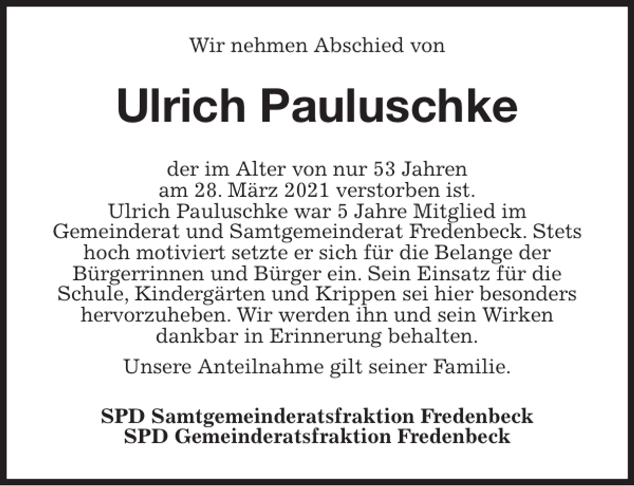 <p>Wir nehmen Abschied von<br />Ulrich Pauluschke<br />der im Alter von nur 53 Jahren<br />am 28. März 2021 verstorben ist.<br />Ulrich Pauluschke war 5 Jahre Mitglied im<br />Gemeinderat und Samtgemeinderat Fredenbeck. Stets hoch motiviert setzte er sich für die Belange der<br />Bürgerrinnen und Bürger ein. Sein Einsatz für die Schule, Kindergärten und Krippen sei hier besonders hervorzuheben. Wir werden ihn und sein Wirken<br />dankbar in Erinnerung behalten.<br />Unsere Anteilnahme gilt seiner Familie.<br />SPD Samtgemeinderatsfraktion Fredenbeck<br />SPD Gemeinderatsfraktion Fredenbeck</p>