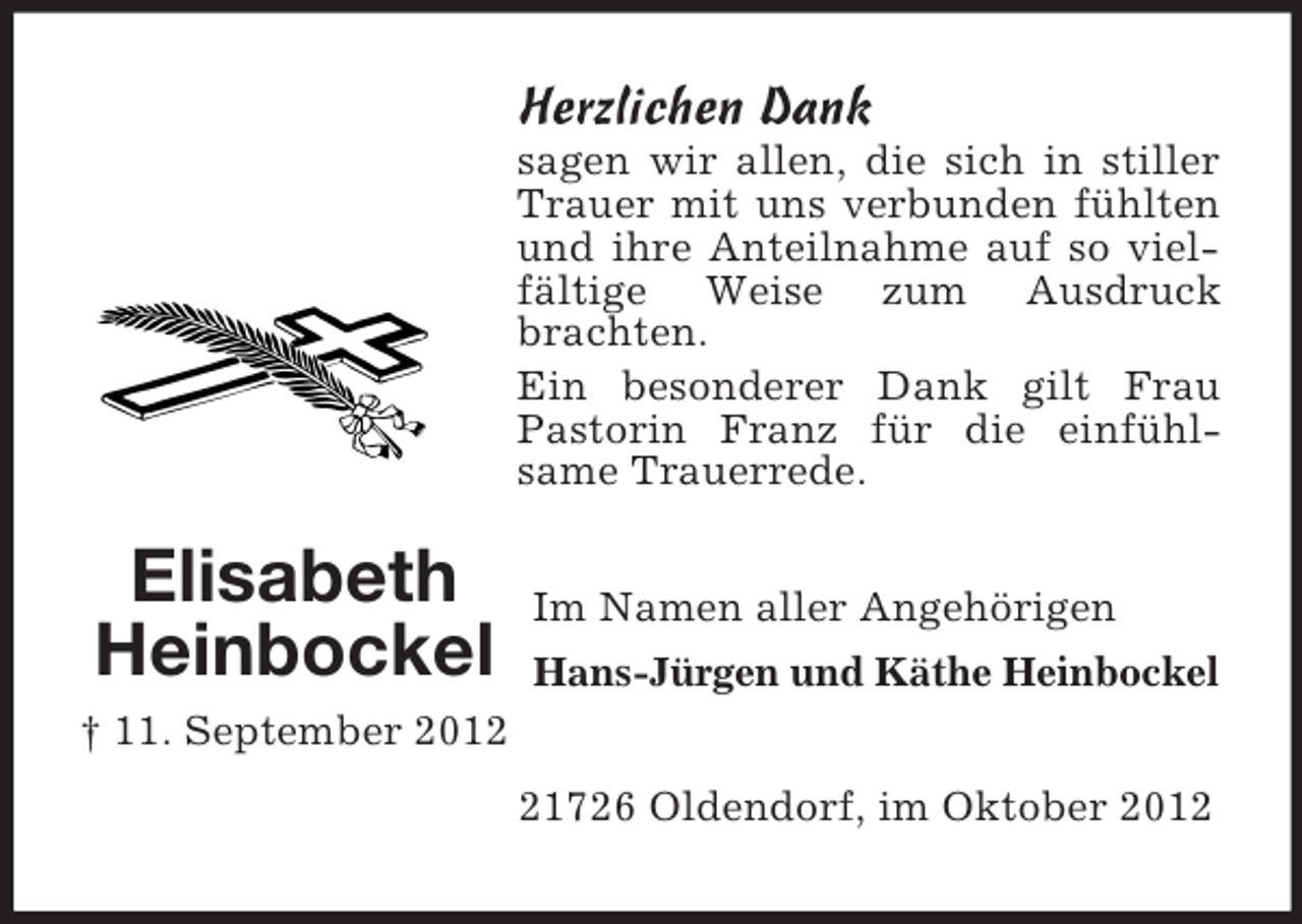 <p>Herzlichen Dank<br />sagen wir allen, die sich in stiller<br />Trauer mit uns verbunden fühlten<br />und ihre Anteilnahme auf so vielfältige Weise zum Ausdruck<br />brachten.<br />Ein besonderer Dank gilt Frau<br />Pastorin Franz für die einfühlsame Trauerrede.</p><p>Elisabeth<br />Heinbockel</p><p>Im Namen aller Angehörigen<br />Hans-Jürgen und Käthe Heinbockel</p><p>† 11. September 2011726 Oldendorf, im Oktober 2012</p>