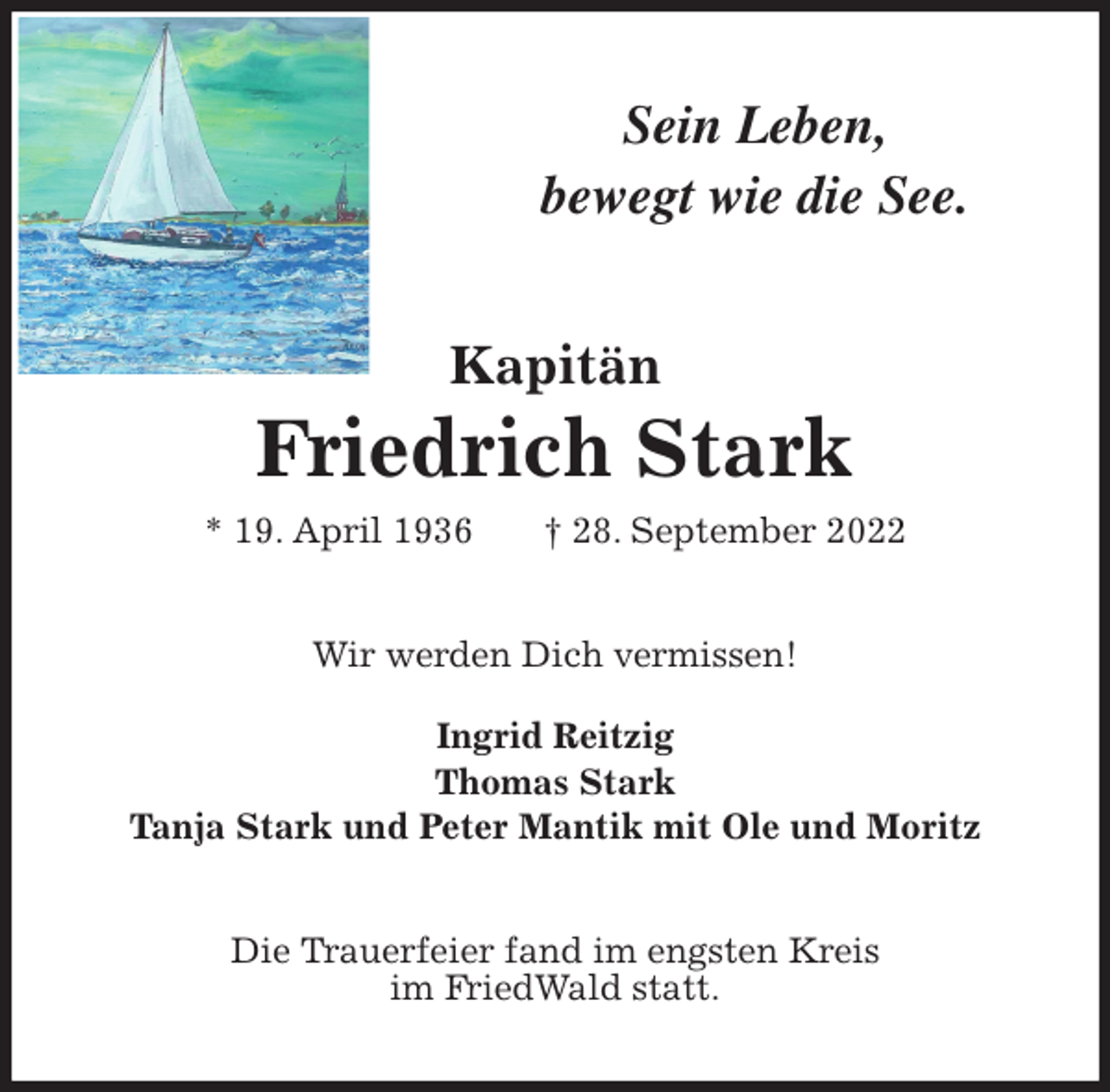 <p>Sein Leben,<br />bewegt wie die See.<br />Kapitän<br />Friedrich Stark<br />* 19. April 1936 † 28. September 2022<br />Wir werden Dich vermissen!</p><p>Ingrid Reitzig<br />Thomas Stark<br />Tanja Stark und Peter Mantik mit Ole und Moritz<br />Die Trauerfeier fand im engsten Kreis<br />im FriedWald statt.</p>
