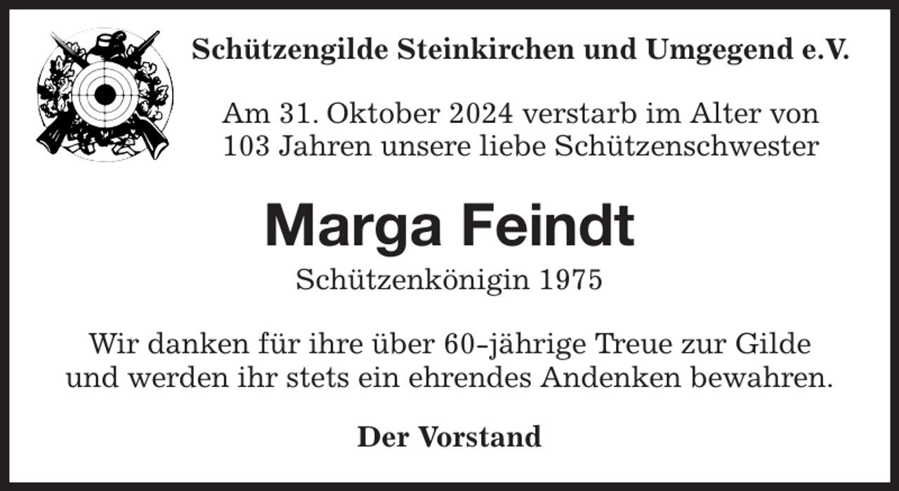 <p>Schützengilde Steinkirchen und Umgegend e.V.<br />Am 31. Oktober 2024 verstarb im Alter von<br />103 Jahren unsere liebe Schützenschwester<br />Marga Feindt<br />Schützenkönigin 1975<br />Wir danken für ihre über 60-jährige Treue zur Gilde<br />und werden ihr stets ein ehrendes Andenken bewahren.<br />Der Vorstand</p>
