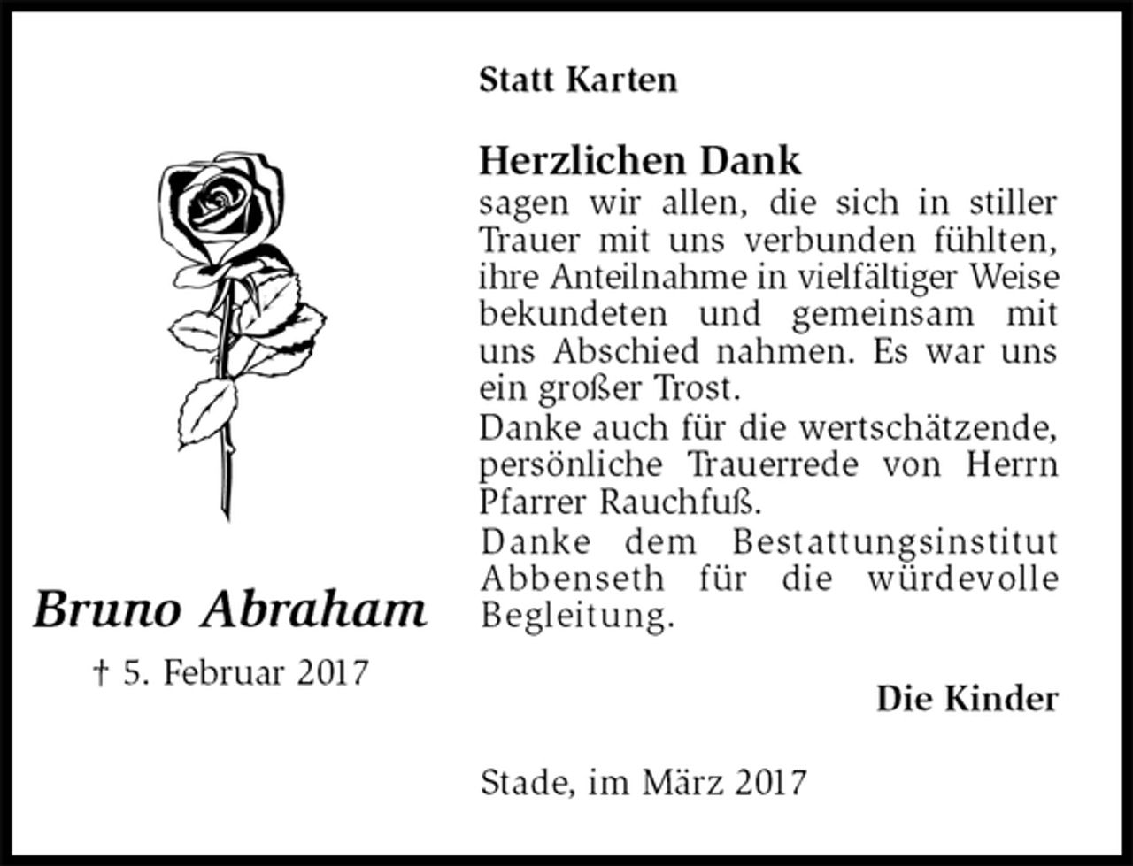 <p>Statt Karten<br />Herzlichen Dank<br />sagen wir allen, die sich in stiller Trauer mit uns verbunden fühlten, ihre Anteilnahme in vielfältiger Weise<br />bekundeten und gemeinsam mit uns Abschied nahmen. Es war uns ein großer Trost.<br />Danke auch für die wertschätzende,<br />persönliche Trauerrede von Herrn Pfarrer Rauchfuß.<br />Danke dem Bestattungsinstitut<br />Abbenseth für die würdevolle<br />Begleitung.<br />Die Kinder<br />Stade, im März 2017<br />Bruno Abraham<br />† 5. Februar 2017</p>
