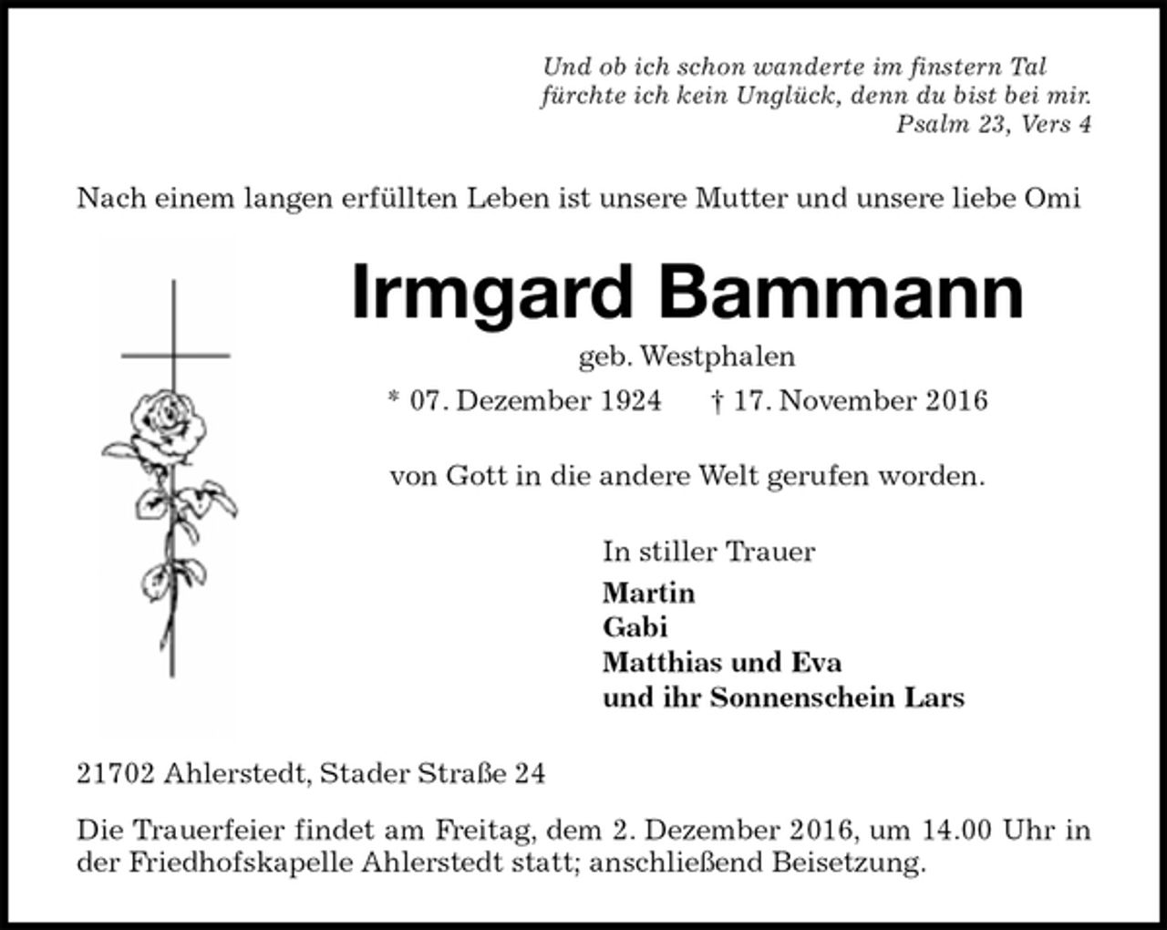 <p>Und ob ich schon wanderte im finstern Tal<br />fürchte ich kein Unglück, denn du bist bei mir.<br />Psalm 23, Vers 4<br />Nach einem langen erfüllten Leben ist unsere Mutter und unsere liebe Omi<br />Irmgard Bammann<br />geb. Westphalen<br />* 07. Dezember 1924 † 17. November 2016<br />von Gott in die andere Welt gerufen worden.<br />In stiller Trauer<br />Martin<br />Gabi<br />Matthias und Eva<br />und ihr Sonnenschein Lars<br />21702 Ahlerstedt, Stader Straße 24<br />Die Trauerfeier findet am Freitag, dem 2. Dezember 2016, um 14.00 Uhr in der Friedhofskapelle Ahlerstedt statt; anschließend Beisetzung.</p>