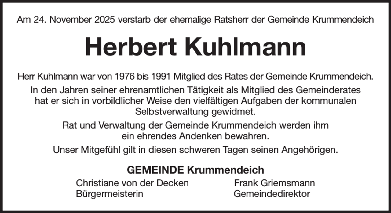 <p>Am 24. November 2025 verstarb der ehemalige Ratsherr der Gemeinde Krummendeich<br />Herbert Kuhlmann<br />Herr Kuhlmann war von 1976 bis 1991 Mitglied des Rates der Gemeinde Krummendeich.<br />In den Jahren seiner ehrenamtlichen Tätigkeit als Mitglied des Gemeinderates<br />hat er sich in vorbildlicher Weise den vielfältigen Aufgaben der kommunalen<br />Selbstverwaltung gewidmet.<br />Rat und Verwaltung der Gemeinde Krummendeich werden ihm<br />ein ehrendes Andenken bewahren.<br />Unser Mitgefühl gilt in diesen schweren Tagen seinen Angehörigen.<br />GEMEINDE Krummendeich<br />Christiane von der Decken Frank Griemsmann<br />Bürgermeisterin Gemeindedirektor</p>