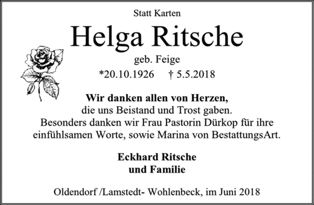 <p>Statt Karten<br />Helga Ritsche<br />geb. Feige<br />*20.10.1926 † 5.5.2018<br />Wir danken allen von Herzen,<br />die uns Beistand und Trost gaben.<br />Besonders danken wir Frau Pastorin Dürkop für ihre<br />einfühlsamen Worte, sowie Marina von BestattungsArt.<br />Eckhard Ritsche<br />und Familie<br />Oldendorf /Lamstedt-Wohlenbeck, im Juni 2018</p>