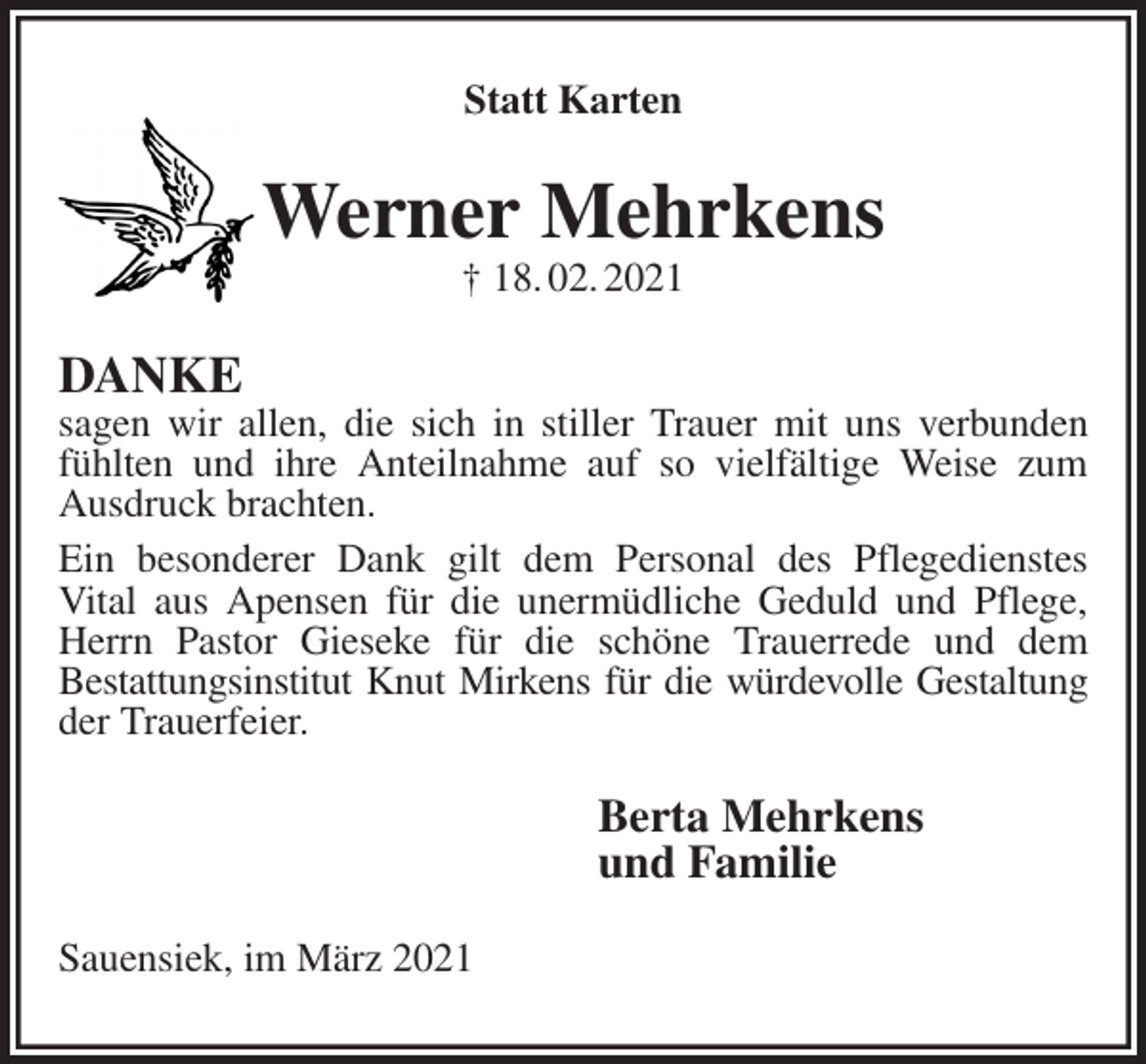 <p>Statt Karten<br />Werner Mehrkens<br />† 18. 02. 2021<br />DANKE<br />sagen wir allen, die sich in stiller Trauer mit uns verbunden fühlten und ihre Anteilnahme auf so vielfältige Weise zum Ausdruck brachten.<br />Ein besonderer Dank gilt dem Personal des Pflegedienstes<br />Vital aus Apensen für die unermüdliche Geduld und Pflege, Herrn Pastor Gieseke für die schöne Trauerrede und dem<br />Bestattungsinstitut Knut Mirkens für die würdevolle Gestaltung<br />der Trauerfeier.<br />Berta Mehrkens<br />und Familie<br />Sauensiek, im März 2021</p>