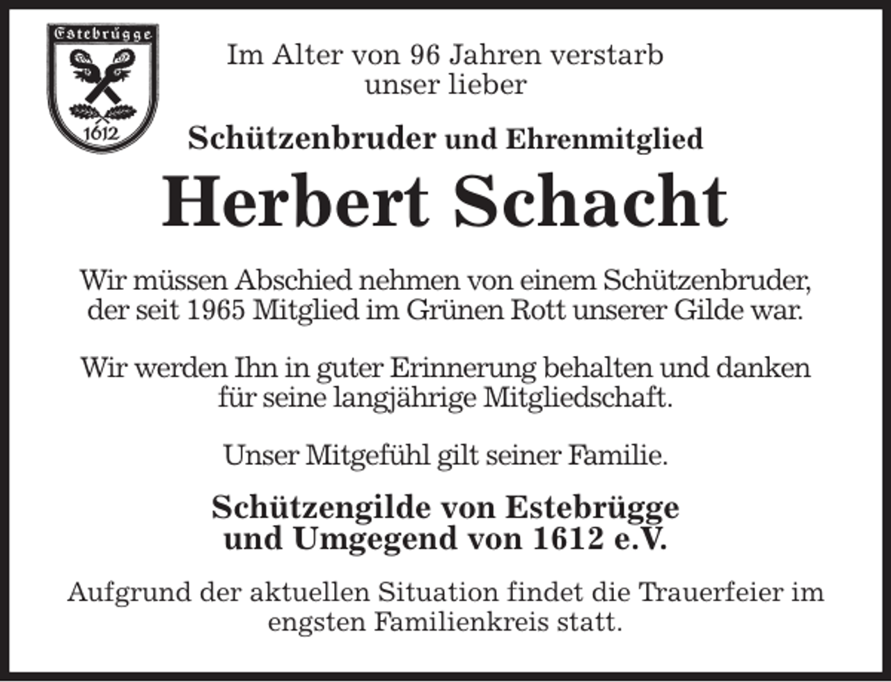 <p>Im Alter von 96 Jahren verstarb<br />unser lieber<br />Schützenbruder und Ehrenmitglied<br />Herbert Schacht<br />Wir müssen Abschied nehmen von einem Schützenbruder,<br />der seit 1965 Mitglied im Grünen Rott unserer Gilde war.</p>
<p>Wir werden Ihn in guter Erinnerung behalten und danken<br />für seine langjährige Mitgliedschaft.</p>
<p>Unser Mitgefühl gilt seiner Familie.<br />Schützengilde von Estebrügge<br />und Umgegend von 1612 e.V.<br />Aufgrund der aktuellen Situation findet die Trauerfeier im engsten Familienkreis statt.</p>