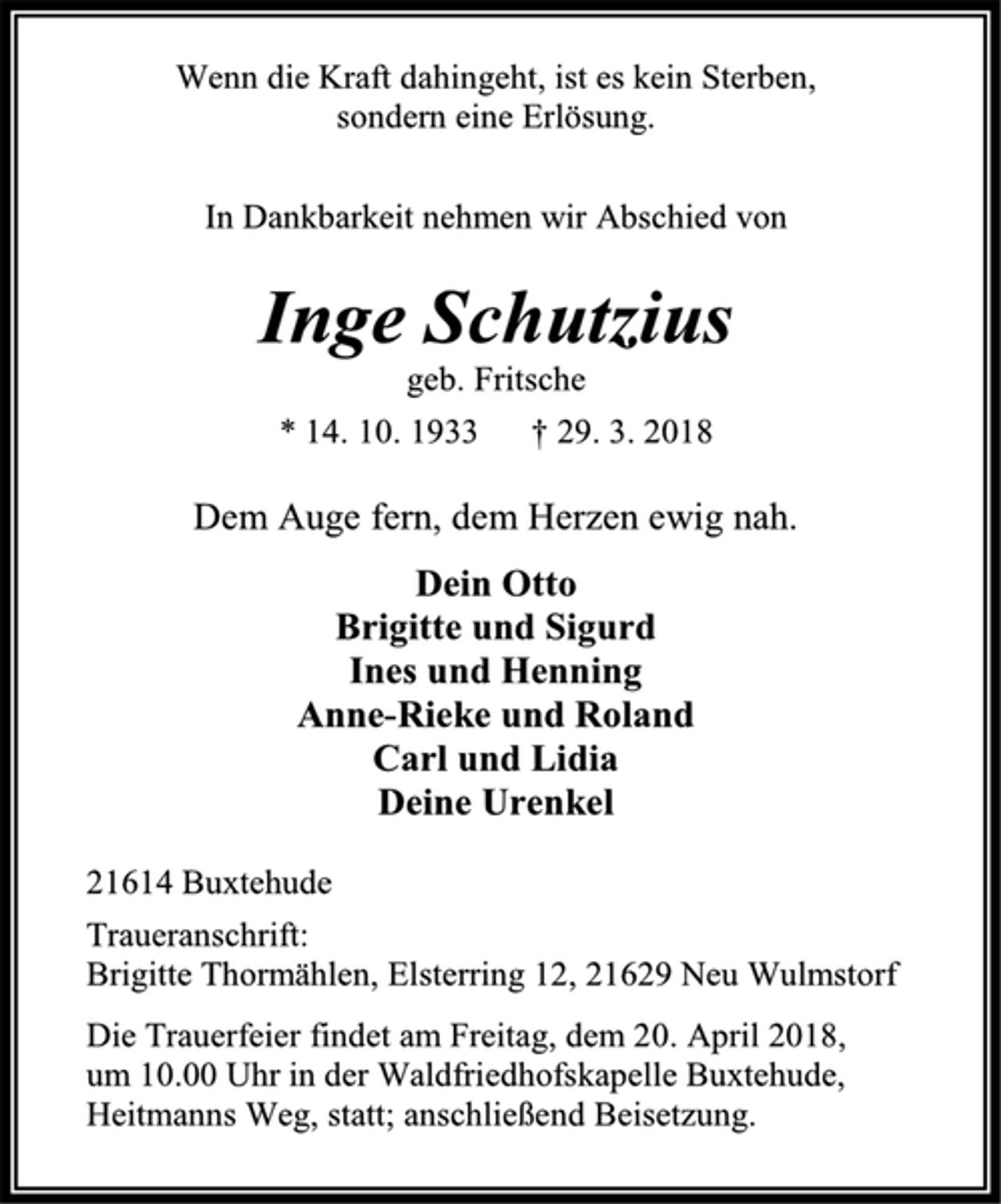 <p>Wenn die Kraft dahingeht, ist es kein Sterben,<br />sondern eine Erlösung.<br />In Dankbarkeit nehmen wir Abschied von<br />Inge Schutzius<br />geb. Fritsche<br />* 14. 10. 1933 † 29. 3. 2018<br />Dem Auge fern, dem Herzen ewig nah.<br />Dein Otto<br />Brigitte und Sigurd<br />Ines und Henning<br />Anne-Rieke und Roland<br />Carl und Lidia<br />Deine Urenkel<br />21614 Buxtehude<br />Traueranschrift:<br />Brigitte Thormählen, Elsterring 12, 21629 Neu Wulmstorf<br />Die Trauerfeier findet am Freitag, dem 20. April 2018,<br />um 10.00 Uhr in der Waldfriedhofskapelle Buxtehude, Heitmanns Weg, statt; anschließend Beisetzung.</p>