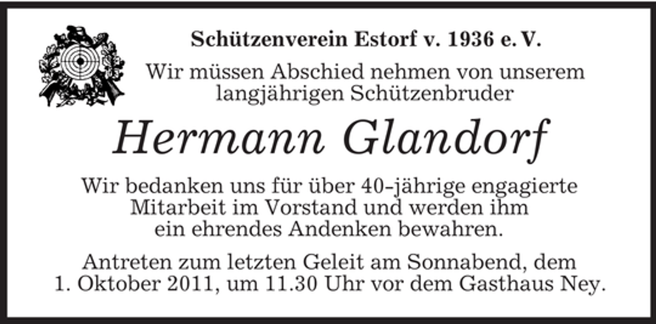 <p>Schützenverein Estorf v. 1936 e. V.<br />Wir müssen Abschied nehmen von unserem<br />langjährigen Schützenbruder<br />Hermann Glandorf<br />Wir bedanken uns für über 40-jährige engagierte<br />Mitarbeit im Vorstand und werden ihm<br />ein ehrendes Andenken bewahren.<br />Antreten zum letzten Geleit am Sonnabend, dem<br />1. Oktober 2011, um 11.30 Uhr vor dem Gasthaus Ney.</p>