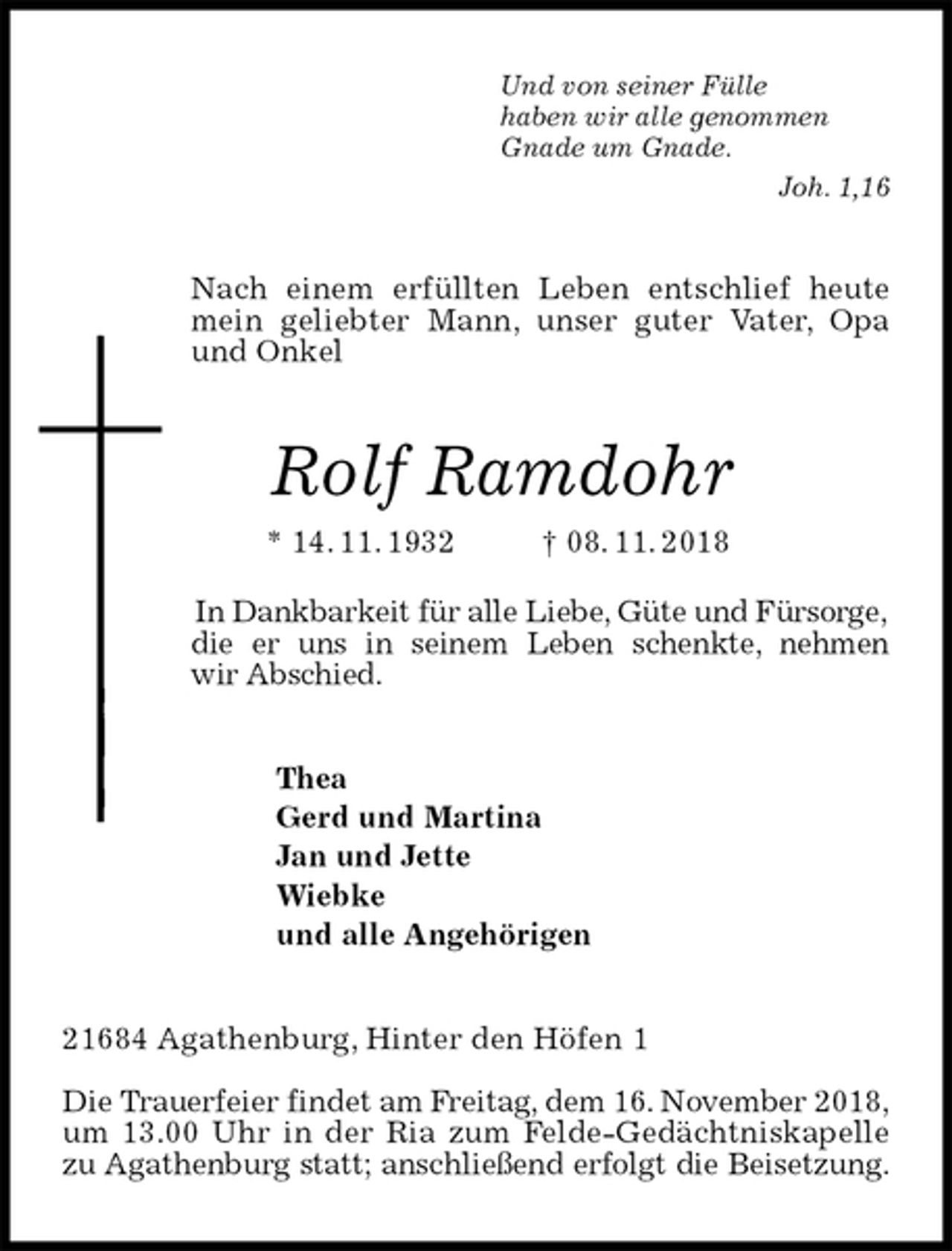 <p>Und von seiner Fülle<br />haben wir alle genommen<br />Gnade um Gnade.<br />Joh. 1,16<br />Nach einem erfüllten Leben entschlief heute mein geliebter Mann, unser guter Vater, Opa und Onkel<br />Rolf Ramdohr<br />* 14. 11. 1932 † 08. 11. 2018</p><p>In Dankbarkeit für alle Liebe, Güte und Fürsorge, die er uns in seinem Leben schenkte, nehmen<br />wir Abschied.<br />Thea<br />Gerd und Martina<br />Jan und Jette<br />Wiebke<br />und alle Angehörigen<br />21684 Agathenburg, Hinter den Höfen 1</p><p>Die Trauerfeier findet am Freitag, dem 16. November 2018,<br />um 13.00 Uhr in der Ria zum Felde-Gedächtniskapelle<br />zu Agathenburg statt; anschließend erfolgt die Beisetzung.</p>