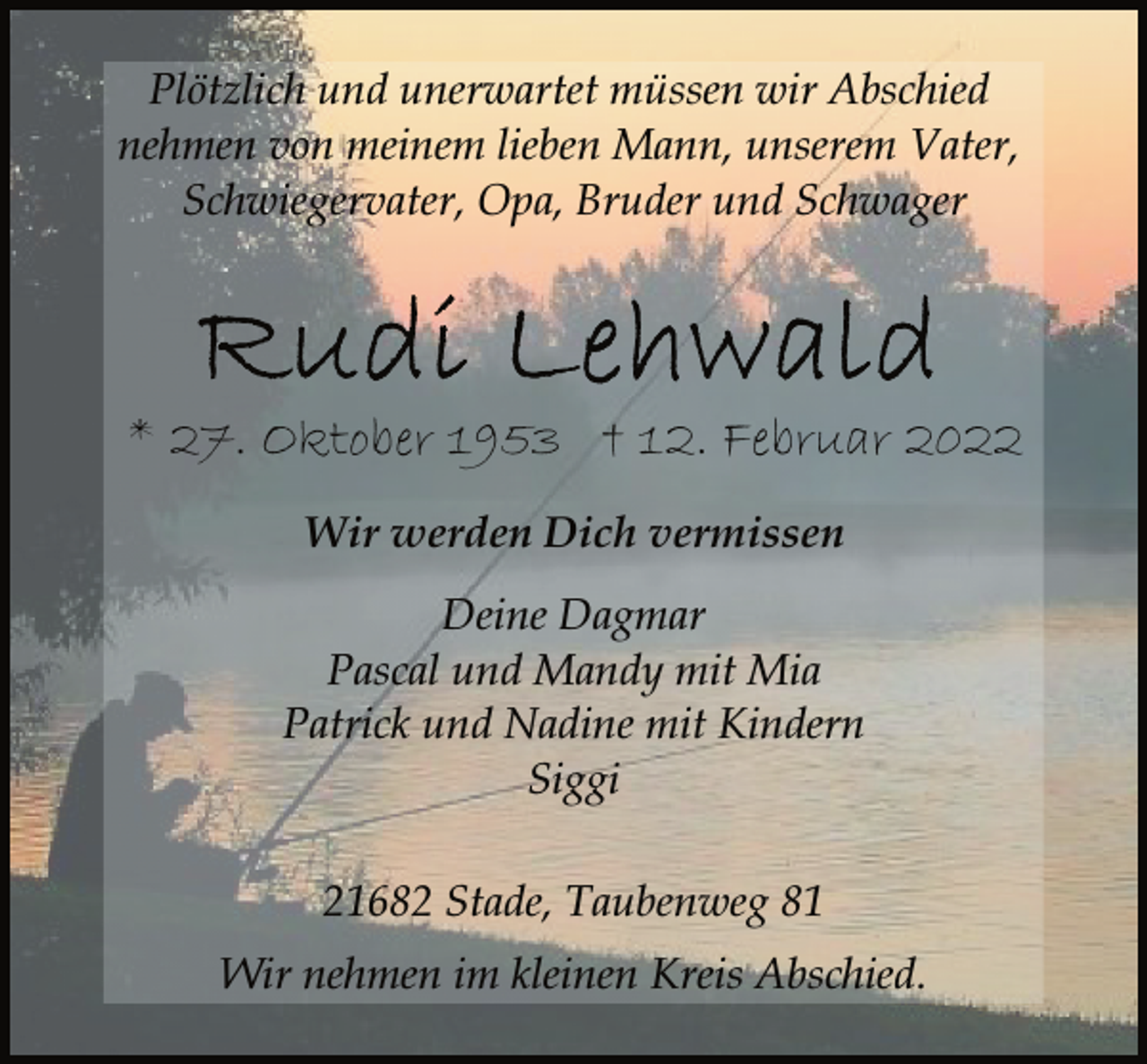 <p>Plötzlich und unerwartet müssen wir Abschied<br />nehmen von meinem lieben Mann, unserem Vater,<br />Schwiegervater, Opa, Bruder und Schwager<br />Rudi Lehwald<br />* 27. Oktober 1953 † 12. Februar 2022<br />Wir werden Dich vermissen<br />Deine Dagmar<br />Pascal und Mandy mit Mia<br />Patrick und Nadine mit Kindern<br />Siggi<br />21682 Stade, Taubenweg 81<br />Wir nehmen im kleinen Kreis Abschied.</p>