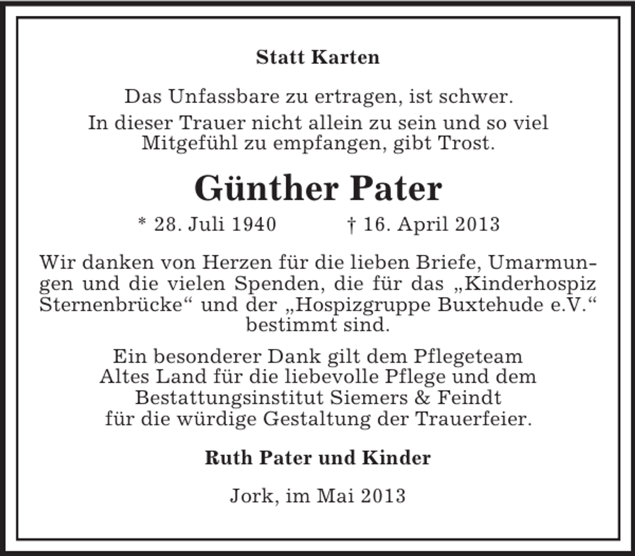 <p>Statt Karten<br />Das Unfassbare zu ertragen, ist schwer.<br />In dieser Trauer nicht allein zu sein und so viel<br />Mitgefühl zu empfangen, gibt Trost.</p><p>Günther Pater<br />* 28. Juli 1940</p><p>† 16. April 2013</p><p>Wir danken von Herzen für die lieben Briefe, Umarmungen und die vielen Spenden, die für das „Kinderhospiz<br />Sternenbrücke“ und der „Hospizgruppe Buxtehude e.V.“<br />bestimmt sind.<br />Ein besonderer Dank gilt dem Pflegeteam<br />Altes Land für die liebevolle Pflege und dem<br />Bestattungsinstitut Siemers &amp; Feindt<br />für die würdige Gestaltung der Trauerfeier.<br />Ruth Pater und Kinder<br />Jork, im Mai 2013</p>