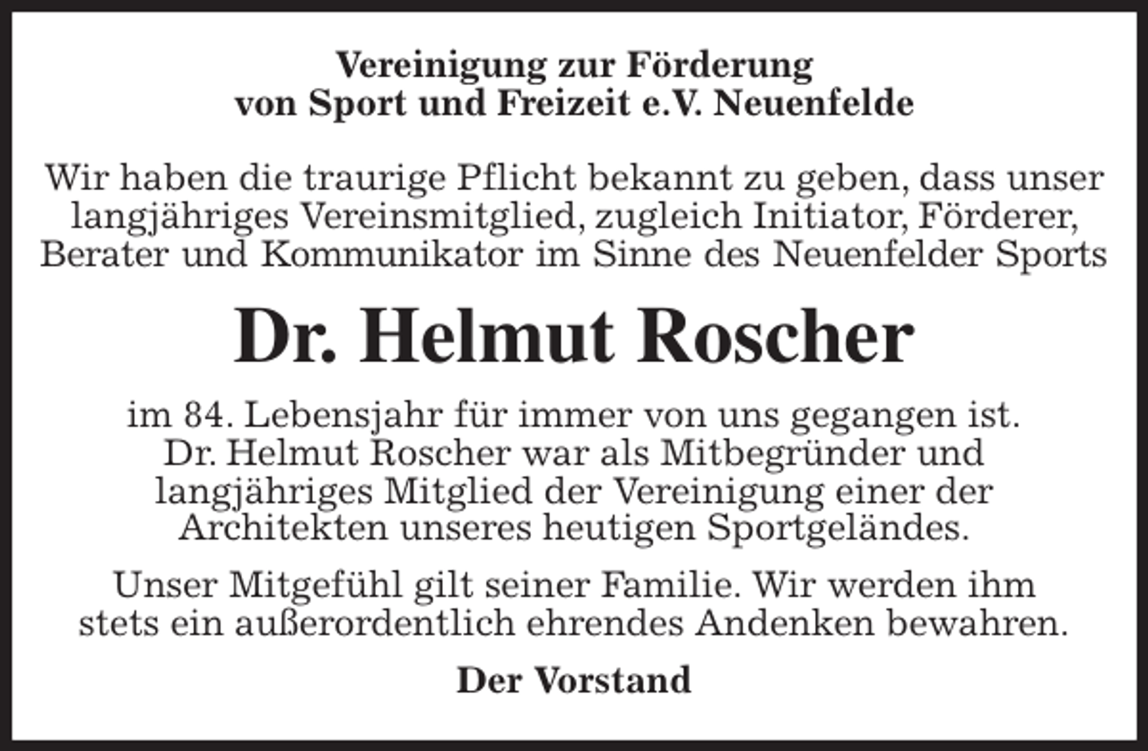 <p>Vereinigung zur Förderung<br />von Sport und Freizeit e.V. Neuenfelde</p>
<p>Wir haben die traurige Pflicht bekannt zu geben, dass unser langjähriges Vereinsmitglied, zugleich Initiator, Förderer, Berater und Kommunikator im Sinne des Neuenfelder Sports<br />Dr. Helmut Roscher<br />im 84. Lebensjahr für immer von uns gegangen ist.<br />Dr. Helmut Roscher war als Mitbegründer und<br />langjähriges Mitglied der Vereinigung einer der<br />Architekten unseres heutigen Sportgeländes.<br />Unser Mitgefühl gilt seiner Familie. Wir werden ihm<br />stets ein außerordentlich ehrendes Andenken bewahren.<br />Der Vorstand</p>