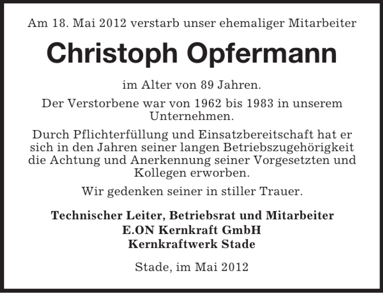 <p>Am 18. Mai 2012 verstarb unser ehemaliger Mitarbeiter</p><p>Christoph Opfermann<br />im Alter von 89 Jahren.<br />Der Verstorbene war von 1962 bis 1983 in unserem<br />Unternehmen.<br />Durch Pflichterfüllung und Einsatzbereitschaft hat er<br />sich in den Jahren seiner langen Betriebszugehörigkeit<br />die Achtung und Anerkennung seiner Vorgesetzten und<br />Kollegen erworben.<br />Wir gedenken seiner in stiller Trauer.<br />Technischer Leiter, Betriebsrat und Mitarbeiter<br />E.ON Kernkraft GmbH<br />Kernkraftwerk Stade<br />Stade, im Mai 2012</p>