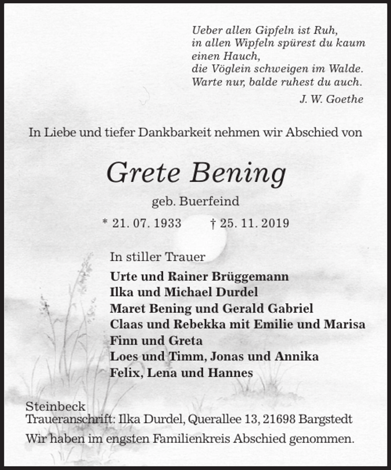 <p>Ueber allen Gipfeln ist Ruh,<br />in allen Wipfeln spürest du kaum<br />einen Hauch,<br />die Vöglein schweigen im Walde.<br />Warte nur, balde ruhest du auch.<br />J. W. Goethe<br />In Liebe und tiefer Dankbarkeit nehmen wir Abschied von<br />Grete Bening<br />geb. Buerfeind<br />* 21. 07. 1933 † 25. 11. 2019<br />In stiller Trauer<br />Urte und Rainer Brüggemann<br />Ilka und Michael Durdel<br />Maret Bening und Gerald Gabriel<br />Claas und Rebekka mit Emilie und Marisa<br />Finn und Greta<br />Loes und Timm, Jonas und Annika<br />Felix, Lena und Hannes<br />Steinbeck<br />Traueranschrift: Ilka Durdel, Querallee 13, 21698 Bargstedt<br />Wir haben im engsten Familienkreis Abschied genommen.</p>