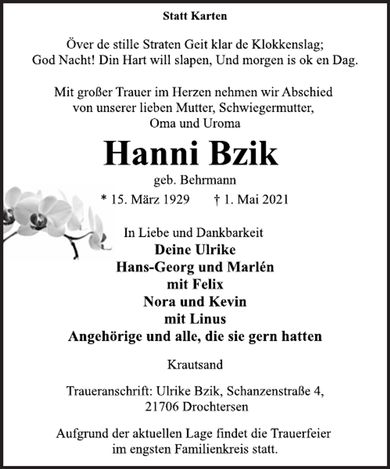 <p>Statt Karten<br />Över de stille Straten Geit klar de Klokkenslag;<br />God Nacht! Din Hart will slapen, Und morgen is ok en Dag.<br />Mit großer Trauer im Herzen nehmen wir Abschied<br />von unserer lieben Mutter, Schwiegermutter,<br />Oma und Uroma<br />Hanni Bzik<br />geb. Behrmann<br />* 15. März 1929 † 1. Mai 2021<br />In Liebe und Dankbarkeit<br />Deine Ulrike<br />Hans-Georg und Marlén<br />mit Felix<br />Nora und Kevin<br />mit Linus<br />Angehörige und alle, die sie gern hatten<br />Krautsand</p>