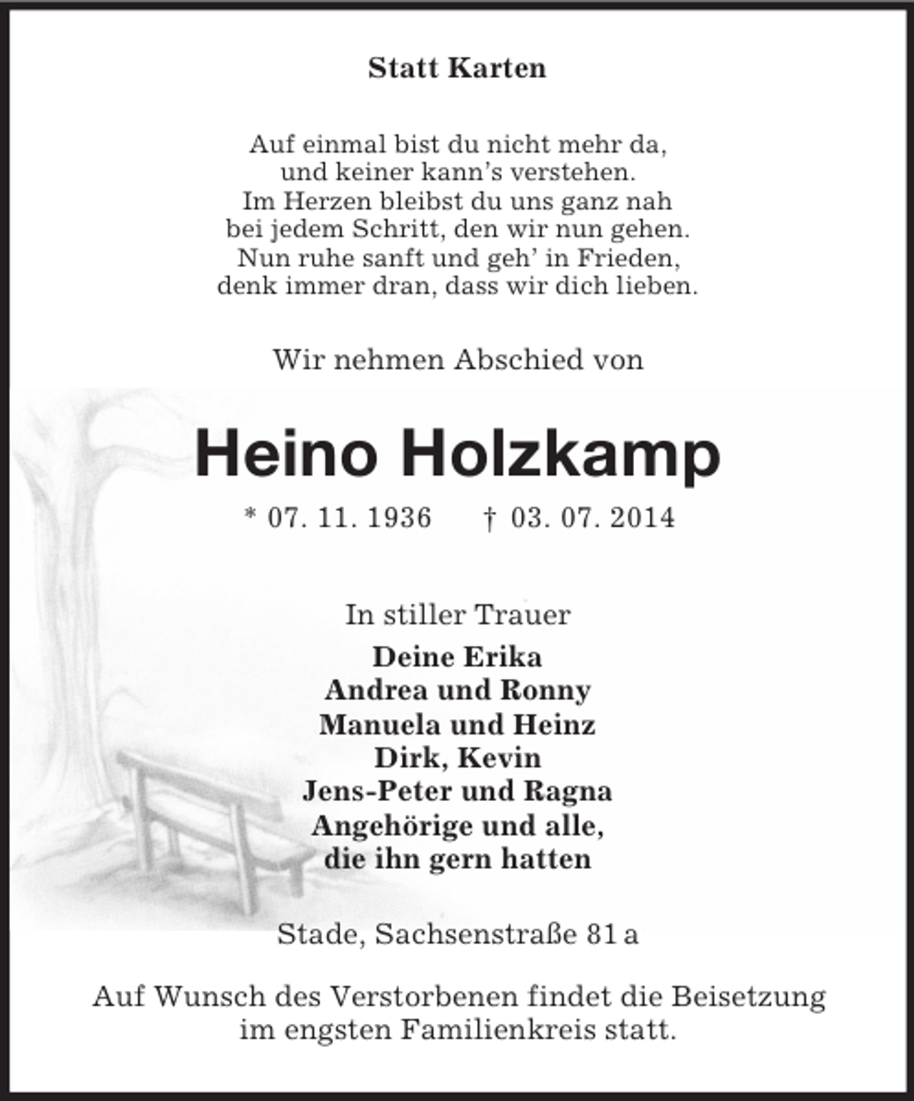 <p>Statt Karten<br />Auf einmal bist du nicht mehr da,<br />und keiner kann’s verstehen.<br />Im Herzen bleibst du uns ganz nah<br />bei jedem Schritt, den wir nun gehen.<br />Nun ruhe sanft und geh’ in Frieden,<br />denk immer dran, dass wir dich lieben.<br />Wir nehmen Abschied von<br />Heino Holzkamp<br />* 07. 11. 1936 † 03. 07. 2014<br />In stiller Trauer<br />Deine Erika<br />Andrea und Ronny<br />Manuela und Heinz<br />Dirk, Kevin<br />Jens-Peter und Ragna<br />Angehörige und alle,<br />die ihn gern hatten<br />Stade, Sachsenstraße 81 a</p><p>Auf Wunsch des Verstorbenen findet die Beisetzung<br />im engsten Familienkreis statt.</p>