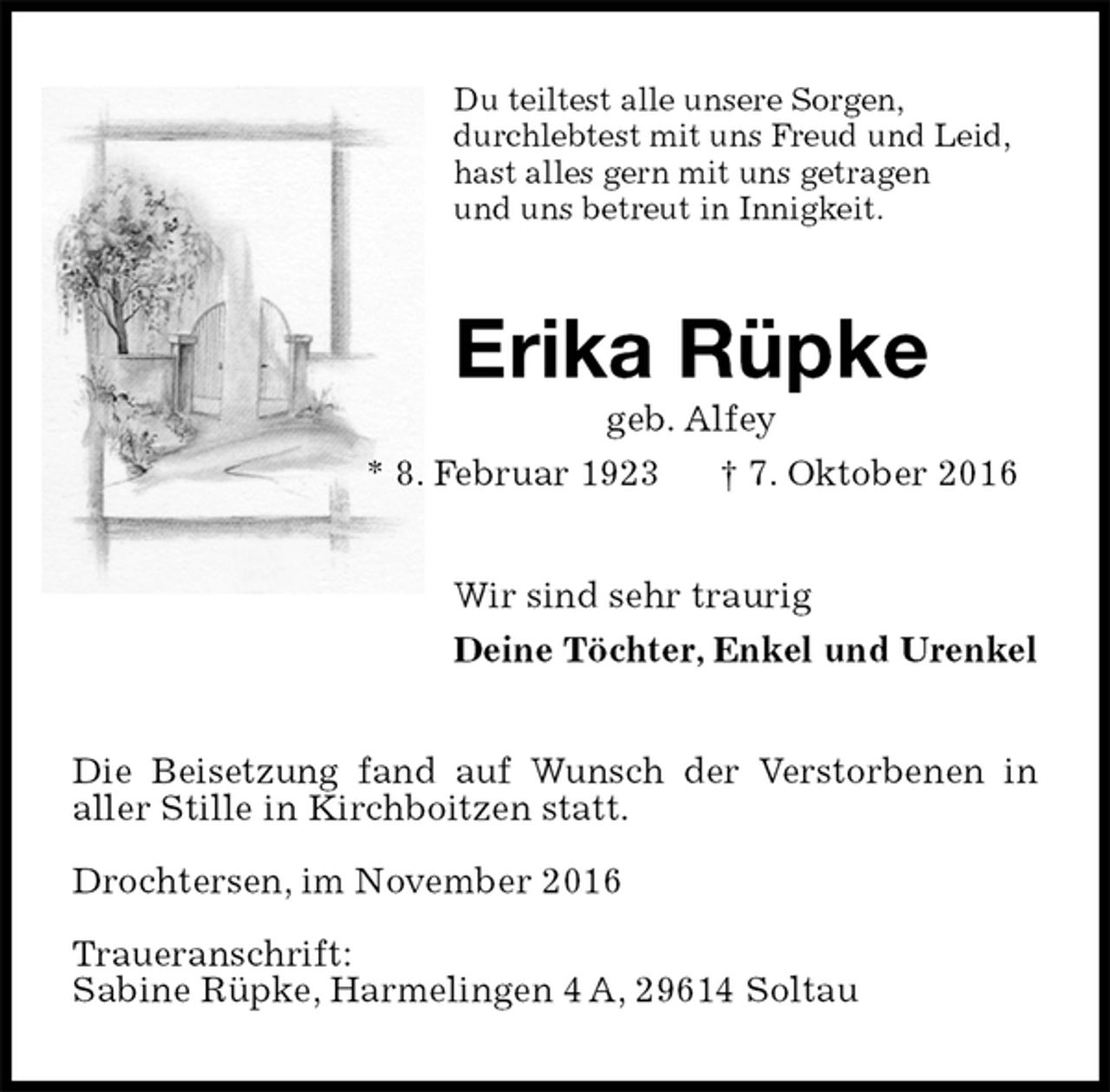 <p>Du teiltest alle unsere Sorgen,<br />durchlebtest mit uns Freud und Leid,<br />hast alles gern mit uns getragen<br />und uns betreut in Innigkeit.<br />Erika Rüpke<br />geb. Alfey<br />* 8. Februar 1923 † 7. Oktober 2016<br />Wir sind sehr traurig<br />Deine Töchter, Enkel und Urenkel<br />Die Beisetzung fand auf Wunsch der Verstorbenen in<br />aller Stille in Kirchboitzen statt.</p><p>Drochtersen, im November 2016</p><p>Traueranschrift:<br />Sabine Rüpke, Harmelingen 4 A, 29614 Soltau</p>