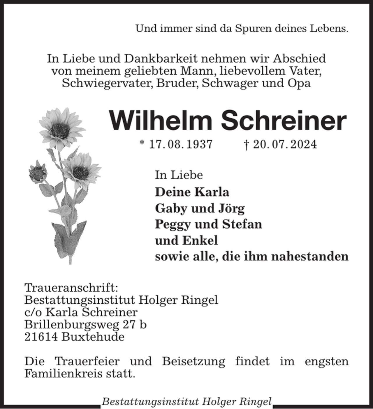 <p>Und immer sind da Spuren deines Lebens.<br />In Liebe und Dankbarkeit nehmen wir Abschied<br />von meinem geliebten Mann, liebevollem Vater,<br />Schwiegervater, Bruder, Schwager und Opa<br />Wilhelm Schreiner<br />* 17. 08. 1937 † 20. 07. 2024<br />In Liebe<br />Deine Karla<br />Gaby und Jörg<br />Peggy und Stefan<br />und Enkel<br />sowie alle, die ihm nahestanden<br />Traueranschrift:<br />Bestattungsinstitut Holger Ringel<br />c/o Karla Schreiner<br />Brillenburgsweg 27 b<br />21614 Buxtehude</p><p>Die Trauerfeier und Beisetzung findet im engsten<br />Familienkreis statt.<br />Bestattungsinstitut Holger Ringel</p>