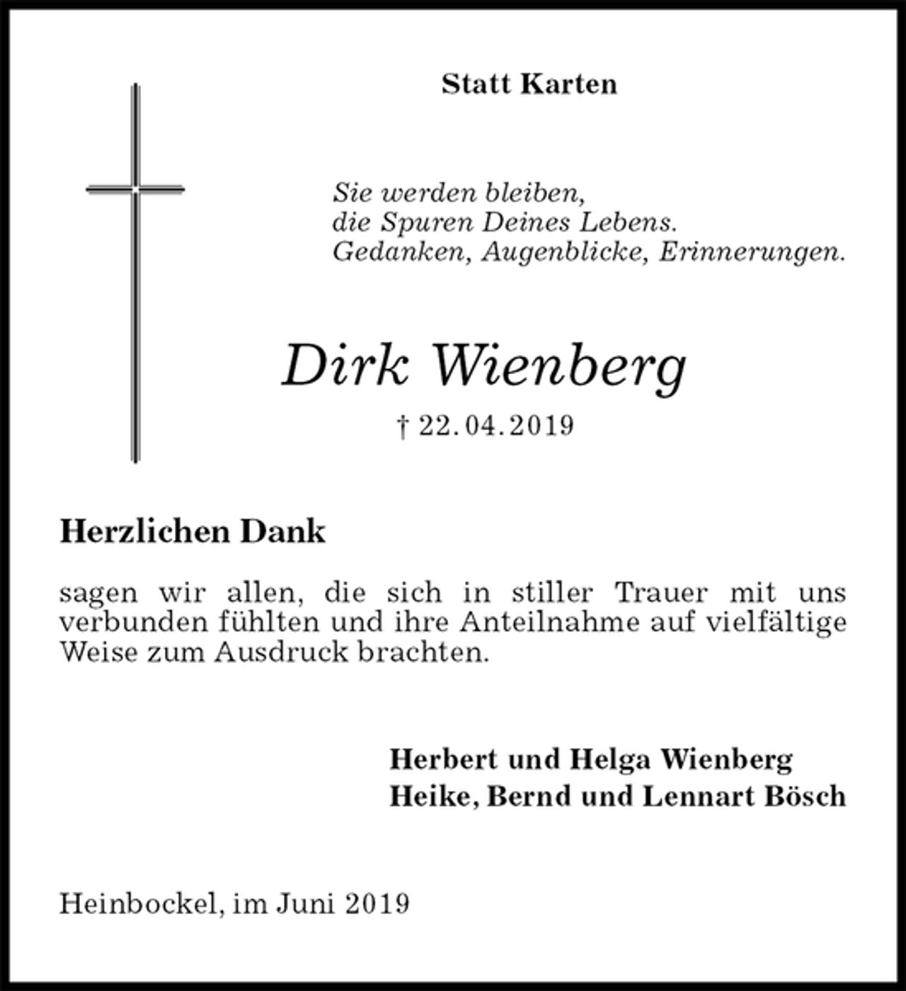<p>Statt Karten<br />Sie werden bleiben,<br />die Spuren Deines Lebens.<br />Gedanken, Augenblicke, Erinnerungen.<br />Dirk Wienberg<br />† 22. 04. 2019<br />Herzlichen Dank</p><p>sagen wir allen, die sich in stiller Trauer mit uns<br />verbunden fühlten und ihre Anteilnahme auf vielfältige Weise zum Ausdruck brachten.<br />Herbert und Helga Wienberg<br />Heike, Bernd und Lennart Bösch<br />Heinbockel, im Juni 2019</p>