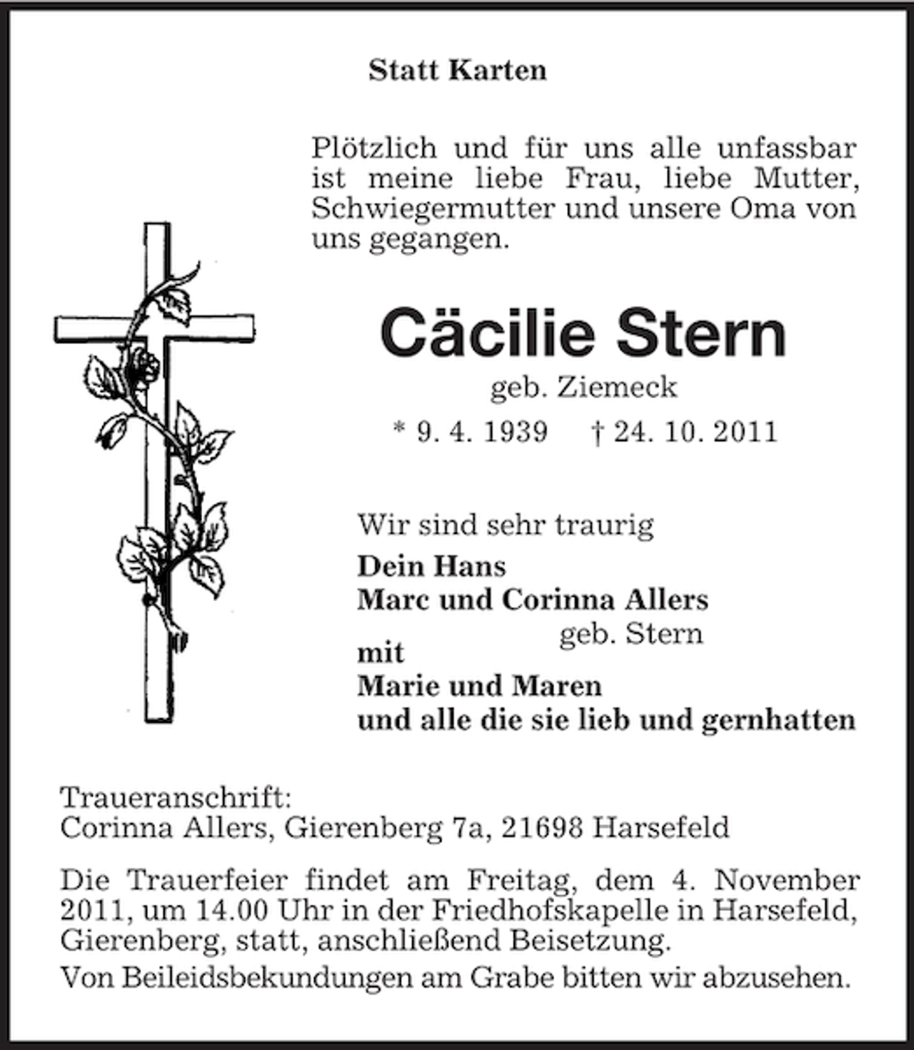<p>Statt Karten<br />Plötzlich und für uns alle unfassbar ist meine liebe Frau, liebe Mutter, Schwiegermutter und unsere Oma von uns gegangen.<br />Cäcilie Stern<br />geb. Ziemeck<br />* 9. 4. 1939 † 24. 10. 2011<br />Wir sind sehr traurig<br />Dein Hans<br />Marc und Corinna Allers<br />geb. Stern<br />mit<br />Marie und Maren<br />und alle die sie lieb und gernhatten<br />Traueranschrift:<br />Corinna Allers, Gierenberg 7a, 21698 Harsefeld<br />Die Trauerfeier findet am Freitag, dem 4. November 2011, um 14.00 Uhr in der Friedhofskapelle in Harsefeld, Gierenberg, statt, anschließend Beisetzung.<br />Von Beileidsbekundungen am Grabe bitten wir abzusehen.</p>