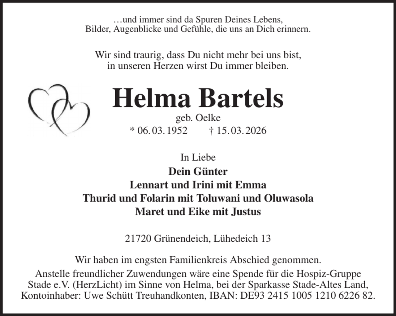 <p>…und immer sind da Spuren Deines Lebens,<br />Bilder, Augenblicke und Gefühle, die uns an Dich erinnern.<br />Wir sind traurig, dass Du nicht mehr bei uns bist,<br />in unseren Herzen wirst Du immer bleiben.<br />Helma Bartels<br />geb. Oelke<br />* 06. 03. 1952 † 15. 03. 2026<br />In Liebe<br />Dein Günter<br />Lennart und Irini mit Emma<br />Thurid und Folarin mit Toluwani und Oluwasola<br />Maret und Eike mit Justus<br />21720 Grünendeich, Lühedeich 13</p><p>Wir haben im engsten Familienkreis Abschied genommen.<br />Anstelle freundlicher Zuwendungen wäre eine Spende für die Hospiz-Gruppe<br />Stade e.V. (HerzLicht) im Sinne von Helma, bei der Sparkasse Stade-Altes Land,<br />Kontoinhaber: Uwe Schütt Treuhandkonten, IBAN: DE93 2415 1005 1210 6226 82.</p>