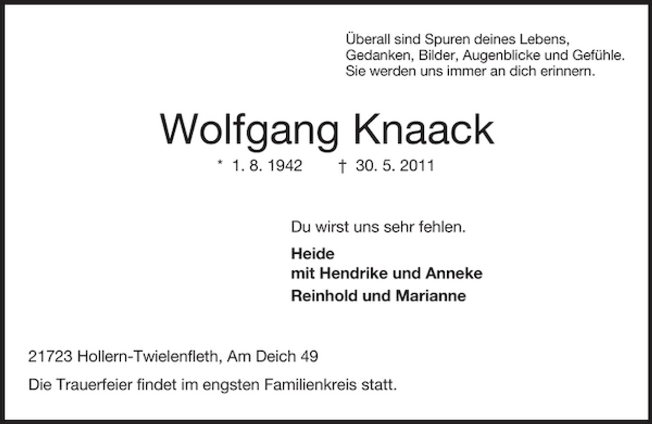 <p>Überall sind Spuren deines Lebens,<br />Gedanken, Bilder, Augenblicke und Gefühle.<br />Sie werden uns immer an dich erinnern.<br />Wolfgang Knaack<br />* 1. 8. 1942 † 30. 5. 2011<br />Du wirst uns sehr fehlen.<br />Heide<br />mit Hendrike und Anneke<br />Reinhold und Marianne<br />21723 Hollern-Twielenfleth, Am Deich 49<br />Die Trauerfeier findet im engsten Familienkreis statt.</p>