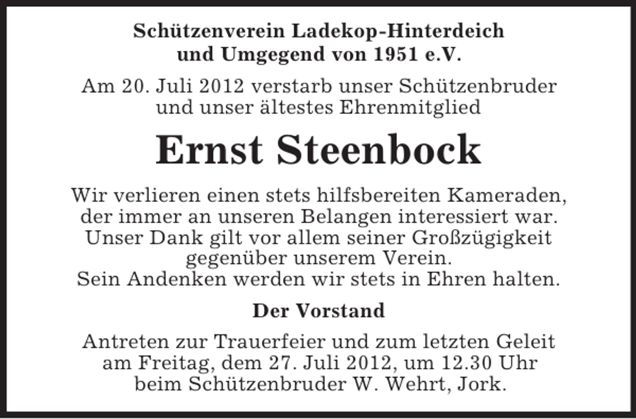 <p>Schützenverein Ladekop-Hinterdeich<br />und Umgegend von 1951 e.V.<br />Am 20. Juli 2012 verstarb unser Schützenbruder<br />und unser ältestes Ehrenmitglied</p><p>Ernst Steenbock<br />Wir verlieren einen stets hilfsbereiten Kameraden,<br />der immer an unseren Belangen interessiert war.<br />Unser Dank gilt vor allem seiner Großzügigkeit<br />gegenüber unserem Verein.<br />Sein Andenken werden wir stets in Ehren halten.<br />Der Vorstand<br />Antreten zur Trauerfeier und zum letzten Geleit<br />am Freitag, dem 27. Juli 2012, um 12.30 Uhr<br />beim Schützenbruder W. Wehrt, Jork.</p>