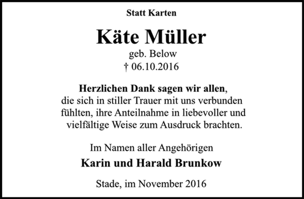 <p>Statt Karten<br />Käte Müller<br />geb. Below<br />† 06.10.2016<br />Herzlichen Dank sagen wir allen,<br />die sich in stiller Trauer mit uns verbunden<br />fühlten, ihre Anteilnahme in liebevoller und<br />vielfältige Weise zum Ausdruck brachten.<br />Im Namen aller Angehörigen<br />Karin und Harald Brunkow<br />Stade, im November 2016</p>