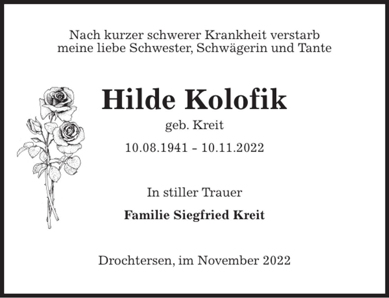 <p>Nach kurzer schwerer Krankheit verstarb<br />meine liebe Schwester, Schwägerin und Tante<br />Hilde Kolofik<br />geb. Kreit<br />10.08.1941 - 10.11.2022<br />In stiller Trauer<br />Familie Siegfried Kreit<br />Drochtersen, im November 2022</p>