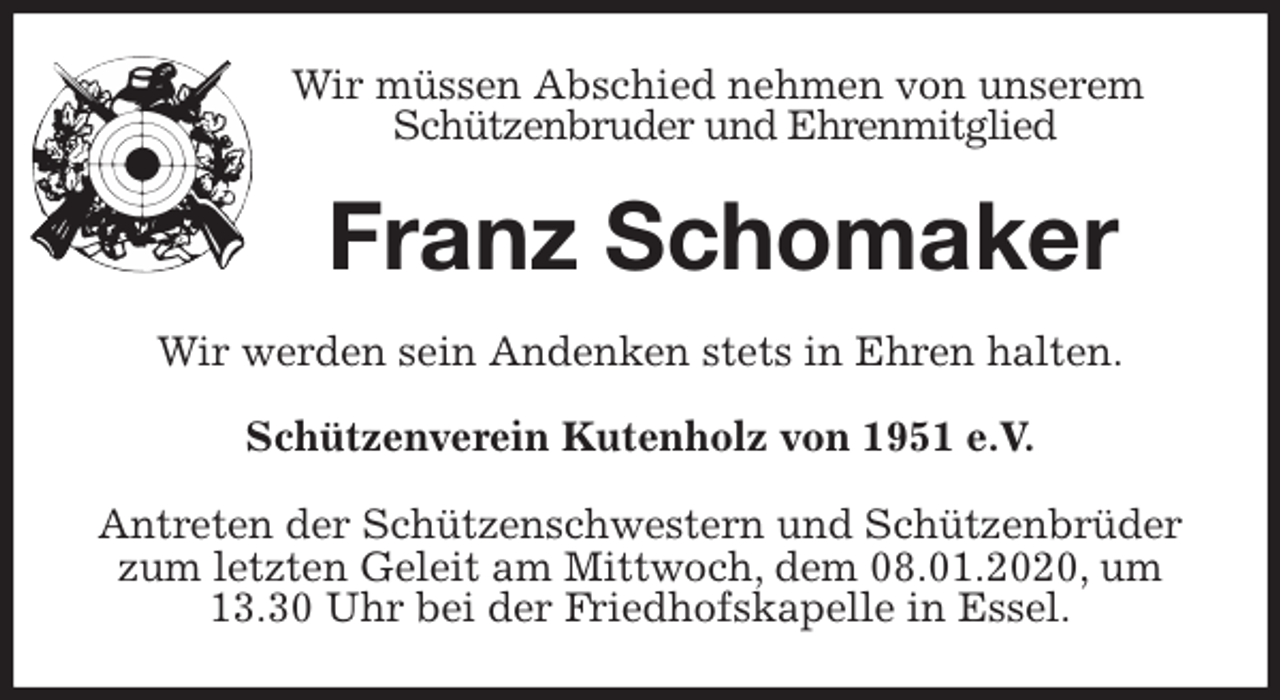 <p>Wir müssen Abschied nehmen von unserem<br />Schützenbruder und Ehrenmitglied<br />Franz Schomaker<br />Wir werden sein Andenken stets in Ehren halten.<br />Schützenverein Kutenholz von 1951 e.V.<br />Antreten der Schützenschwestern und Schützenbrüder zum letzten Geleit am Mittwoch, dem 08.01.2020, um<br />13.30 Uhr bei der Friedhofskapelle in Essel.</p>