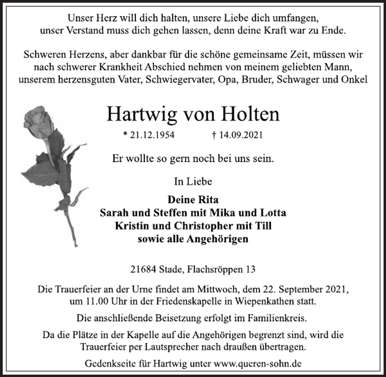<p>Unser Herz will dich halten, unsere Liebe dich umfangen,<br />unser Verstand muss dich gehen lassen, denn deine Kraft war zu Ende.</p>
<p>Schweren Herzens, aber dankbar für die schöne gemeinsame Zeit, müssen wir<br />nach schwerer Krankheit Abschied nehmen von meinem geliebten Mann,<br />unserem herzensguten Vater, Schwiegervater, Opa, Bruder, Schwager und Onkel</p>
<p>Hartwig von Holten<br />* 21.12.1954 † 14.09.2021</p>
<p>Er wollte so gern noch bei uns sein.</p>
<p>In Liebe<br />Deine Rita<br />Sarah und Steffen mit Mika und Lotta<br />Kristin und Christopher mit Till<br />sowie alle Angehörigen<br />21684 Stade, Flachsröppen 13</p>
<p>Die Trauerfeier an der Urne findet am Mittwoch, dem 22. September 2021,<br />um 11.00 Uhr in der Friedenskapelle in Wiepenkathen statt.<br />Die anschließende Beisetzung erfolgt im Familienkreis.<br />Da die Plätze in der Kapelle auf die Angehörigen begrenzt sind, wird die<br />Trauerfeier per Lautsprecher nach draußen übertragen.<br />Gedenkseite für Hartwig unter www.queren-sohn.de .</p>