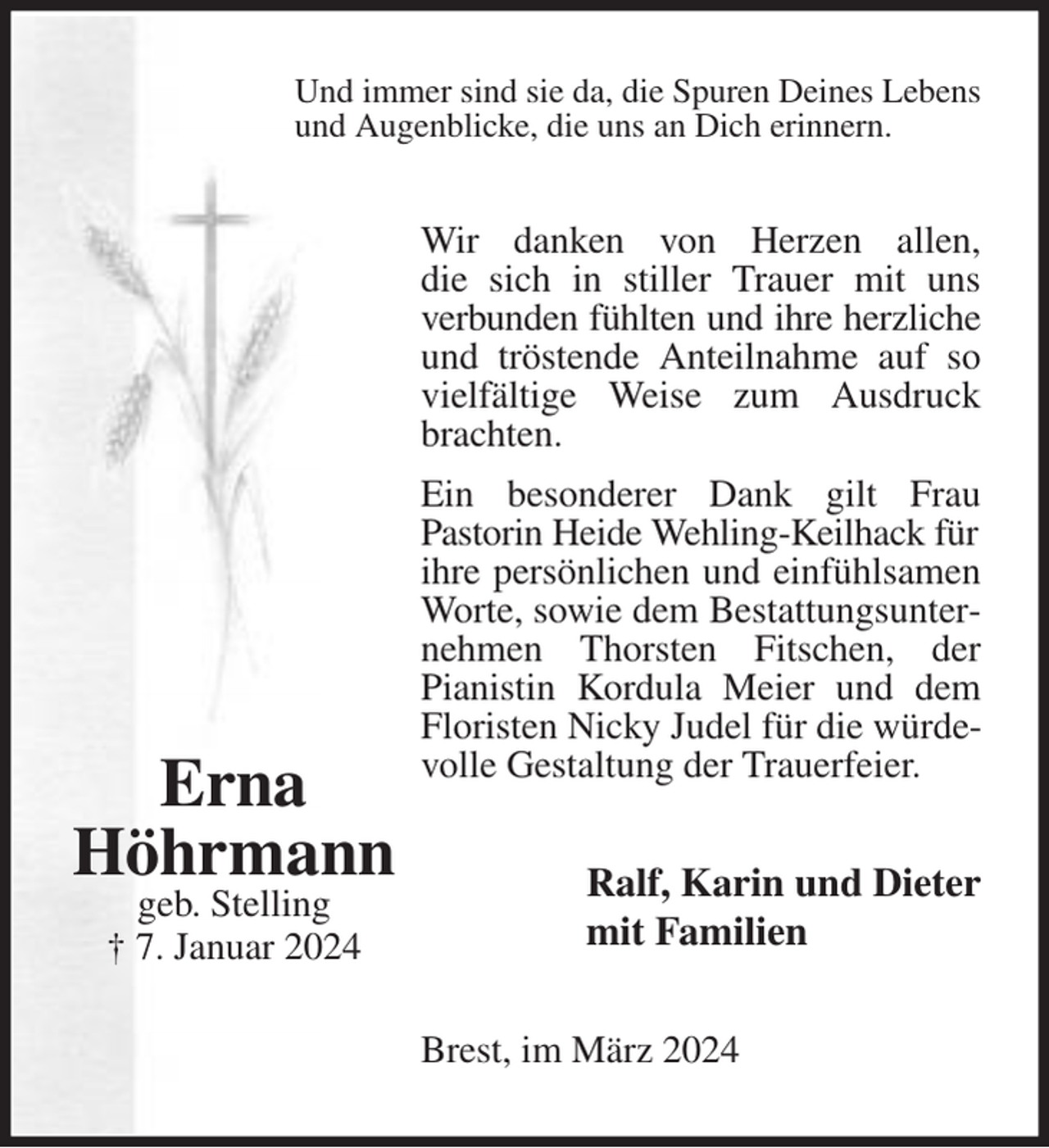 <p>Und immer sind sie da, die Spuren Deines Lebens<br />und Augenblicke, die uns an Dich erinnern.<br />Wir danken von Herzen allen,<br />die sich in stiller Trauer mit uns verbunden fühlten und ihre herzliche<br />und tröstende Anteilnahme auf so vielfältige Weise zum Ausdruck brachten.<br />Ein besonderer Dank gilt Frau<br />Pastorin Heide Wehling-Keilhack für<br />ihre persönlichen und einfühlsamen<br />Worte, sowie dem Bestattungsunternehmen Thorsten Fitschen, der<br />Pianistin Kordula Meier und dem Floristen Nicky Judel für die würdevolle Gestaltung der Trauerfeier.<br />Ralf, Karin und Dieter<br />mit Familien<br />Brest, im März 2024</p><p>Erna<br />Höhrmann<br />geb. Stelling<br />† 7. Januar 2024</p>