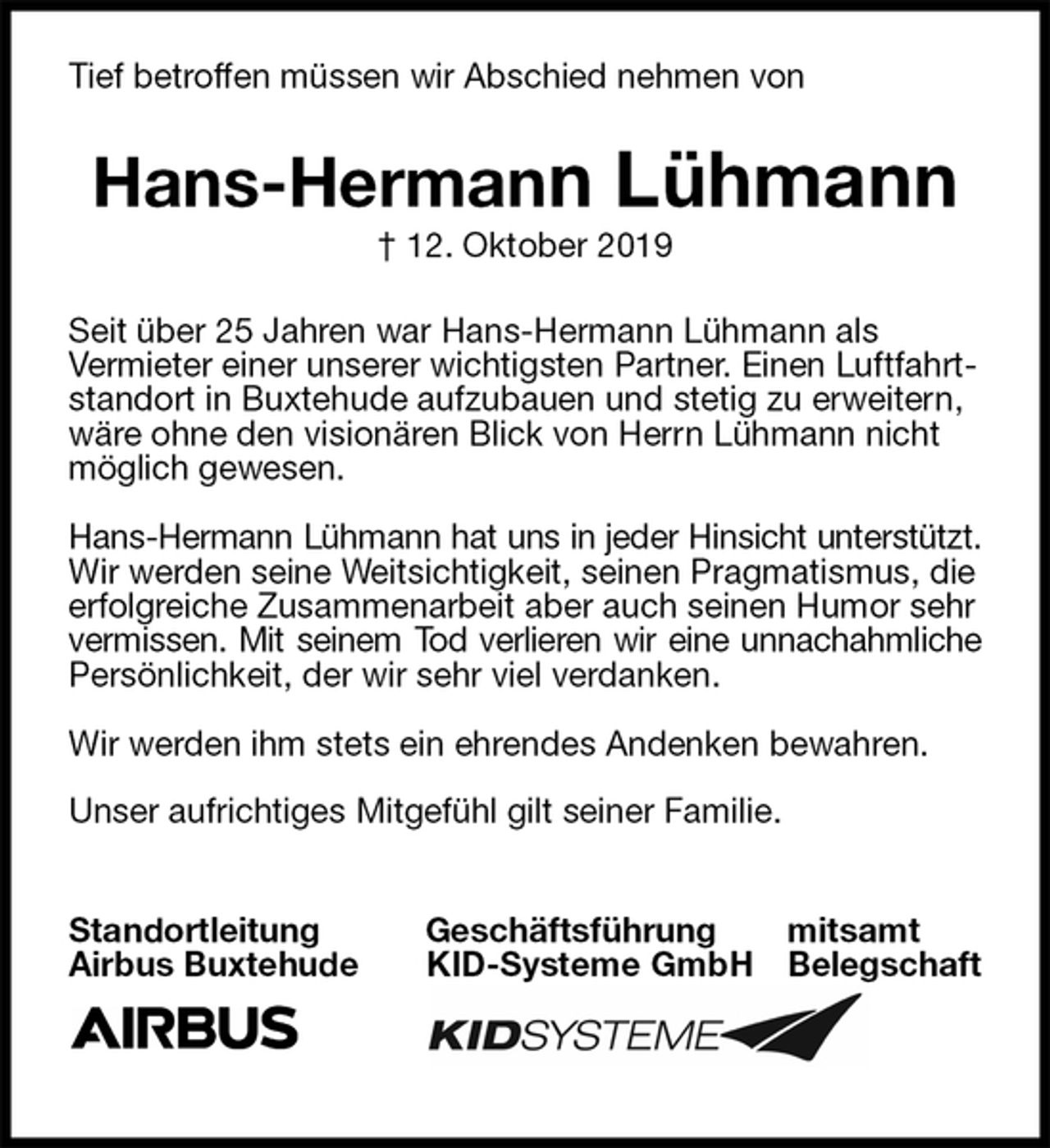 <p>Tief betroffen müssen wir Abschied nehmen von<br />Hans-Hermann Lühmann<br />† 12. Oktober 2019<br />Seit über 25 Jahren war Hans-Hermann Lühmann als<br />Vermieter einer unserer wichtigsten Partner. Einen Luftfahrtstandort in Buxtehude aufzubauen und stetig zu erweitern, wäre ohne den visionären Blick von Herrn Lühmann nicht möglich gewesen.</p><p>Hans-Hermann Lühmann hat uns in jeder Hinsicht unterstützt.<br />Wir werden seine Weitsichtigkeit, seinen Pragmatismus, die erfolgreiche Zusammenarbeit aber auch seinen Humor sehr vermissen. Mit seinem Tod verlieren wir eine unnachahmliche<br />Persönlichkeit, der wir sehr viel verdanken.</p><p>Wir werden ihm stets ein ehrendes Andenken bewahren.</p><p>Unser aufrichtiges Mitgefühl gilt seiner Familie.</p><p>Standortleitung Geschäftsführung mitsamt<br />Airbus Buxtehude KID-Systeme GmbH Belegschaft</p>