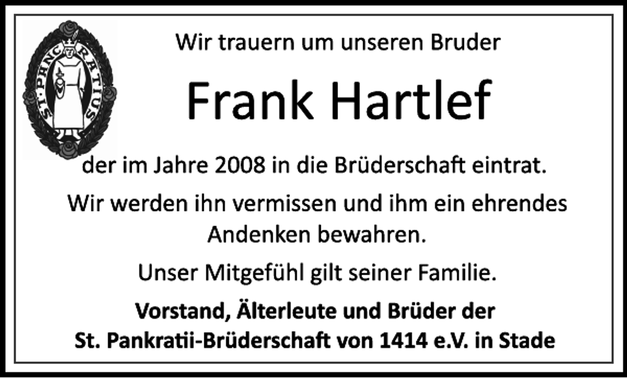 <p>Wir trauern um unseren Bruder<br />Frank Hartlef<br />der im Jahre 2008 in die Brüderschaft eintrat.<br />Wir werden ihn vermissen und ihm ein ehrendes<br />Andenken bewahren.<br />Unser Mitgefühl gilt seiner Familie.<br />Vorstand, Älterleute und Brüder der<br />St. Pankratii­Brüderschaft von 1414 e.V. in Stade</p>