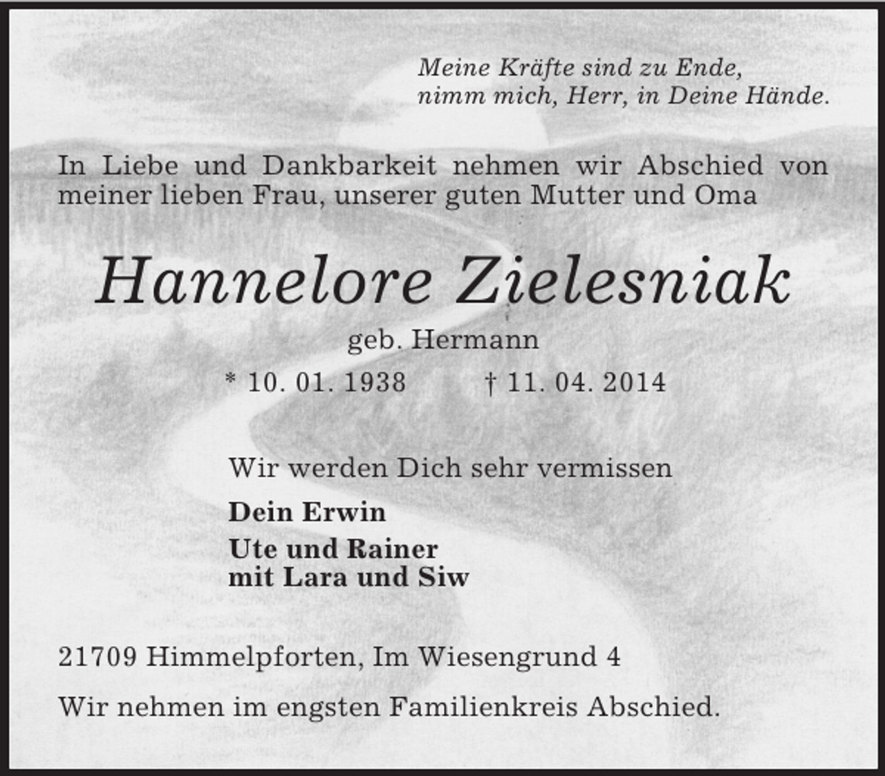 <p>Meine Kräfte sind zu Ende,<br />nimm mich, Herr, in Deine Hände.<br />In Liebe und Dankbarkeit nehmen wir Abschied von meiner lieben Frau, unserer guten Mutter und Oma<br />Hannelore Zielesniak<br />geb. Hermann<br />* 10. 01. 1938 † 11. 04. 2014<br />Wir werden Dich sehr vermissen<br />Dein Erwin<br />Ute und Rainer<br />mit Lara und Siw<br />21709 Himmelpforten, Im Wiesengrund 4<br />Wir nehmen im engsten Familienkreis Abschied.</p>