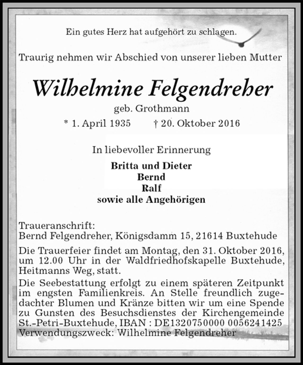 <p>Ein gutes Herz hat aufgehört zu schlagen.<br />Traurig nehmen wir Abschied von unserer lieben Mutter<br />Wilhelmine Felgendreher<br />geb. Grothmann<br />* 1. April 1935 † 20. Oktober 2016<br />In liebevoller Erinnerung<br />Britta und Dieter<br />Bernd<br />Ralf<br />sowie alle Angehörigen<br />Traueranschrift:<br />Bernd Felgendreher, Königsdamm 15, 21614 Buxtehude<br />Die Trauerfeier findet am Montag, den 31. Oktober 2016, um 12.00 Uhr in der Waldfriedhofskapelle Buxtehude, Heitmanns Weg, statt.<br />Die Seebestattung erfolgt zu einem späteren Zeitpunkt im engsten Familienkreis. An Stelle freundlich zugedachter Blumen und Kränze bitten wir um eine Spende zu Gunsten des Besuchsdienstes der Kirchengemeinde St.-Petri-Buxtehude, IBAN : DE1320750000 0056241425<br />Verwendungszweck: Wilhelmine Felgendreher</p>