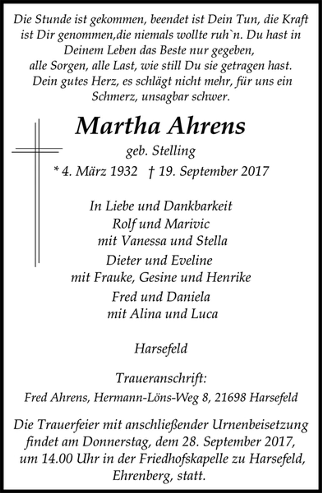 <p>Die Stunde ist gekommen, beendet ist Dein Tun, die Kraft<br />ist Dir genommen,die niemals wollte ruh`n. Du hast in<br />Deinem Leben das Beste nur gegeben,<br />alle Sorgen, alle Last, wie still Du sie getragen hast.<br />Dein gutes Herz, es schlägt nicht mehr, für uns ein<br />Schmerz, unsagbar schwer.</p><p>Martha Ahrens</p><p>geb. Stelling</p><p>* 4. März 1932 † 19. September 2017<br />In Liebe und Dankbarkeit<br />Rolf und Marivic<br />mit Vanessa und Stella<br />Dieter und Eveline<br />mit Frauke, Gesine und Henrike<br />Fred und Daniela<br />mit Alina und Luca</p><p>Harsefeld</p><p>Traueranschrift:<br />Fred Ahrens, Hermann-Löns-Weg 8, 21698 Harsefeld</p><p>Die Trauerfeier mit anschließender Urnenbeisetzung<br />findet am Donnerstag, dem 28. September 2017,<br />um 14.00 Uhr in der Friedhofskapelle zu Harsefeld,<br />Ehrenberg, statt.</p>