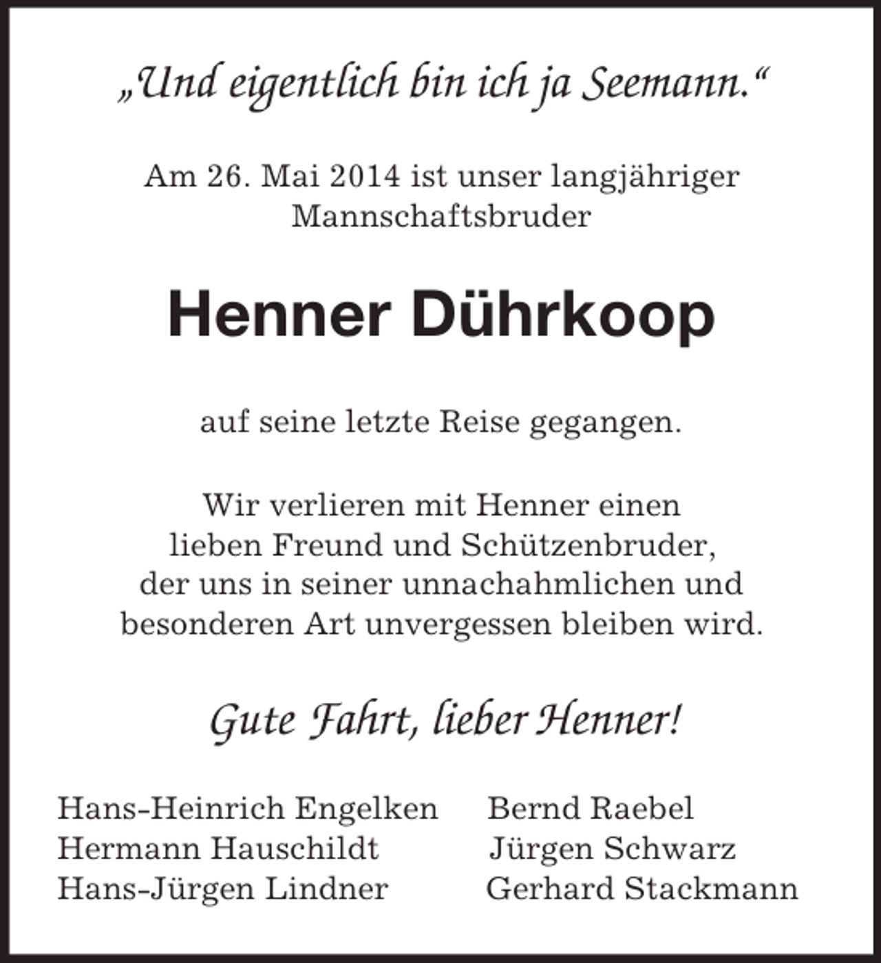<p>„Und eigentlich bin ich ja Seemann.“<br />Am 26. Mai 2014 ist unser langjähriger<br />Mannschaftsbruder<br />Henner Dührkoop<br />auf seine letzte Reise gegangen.<br />Wir verlieren mit Henner einen<br />lieben Freund und Schützenbruder,<br />der uns in seiner unnachahmlichen und<br />besonderen Art unvergessen bleiben wird.</p><p>Gute Fahrt, lieber Henner!<br />Hans-Heinrich Engelken Bernd Raebel<br />Hermann Hauschildt Jürgen Schwarz<br />Hans-Jürgen Lindner Gerhard Stackmann</p>