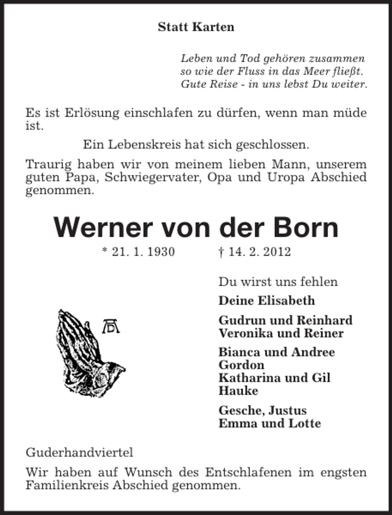 <p>Statt Karten<br />Leben und Tod gehören zusammen<br />so wie der Fluss in das Meer fließt.<br />Gute Reise - in uns lebst Du weiter.</p><p>Es ist Erlösung einschlafen zu dürfen, wenn man müde<br />ist.<br />Ein Lebenskreis hat sich geschlossen.<br />Traurig haben wir von meinem lieben Mann, unserem<br />guten Papa, Schwiegervater, Opa und Uropa Abschied<br />genommen.</p><p>Werner von der Born<br />* 21. 1. 1930</p><p>† 14. 2. 2012<br />Du wirst uns fehlen<br />Deine Elisabeth<br />Gudrun und Reinhard<br />Veronika und Reiner<br />Bianca und Andree<br />Gordon<br />Katharina und Gil<br />Hauke<br />Gesche, Justus<br />Emma und Lotte</p><p>Guderhandviertel<br />Wir haben auf Wunsch des Entschlafenen im engsten<br />Familienkreis Abschied genommen.</p>