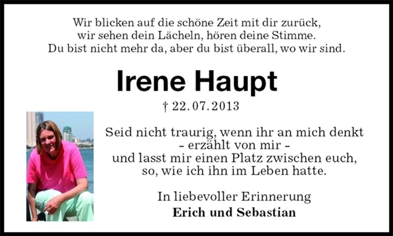 <p>Wir blicken auf die schöne Zeit mit dir zurück,<br />wir sehen dein Lächeln, hören deine Stimme.<br />Du bist nicht mehr da, aber du bist überall, wo wir sind.<br />Irene Haupt<br />† 22. 07. 2013<br />Seid nicht traurig, wenn ihr an mich denkt<br />- erzählt von mir -<br />und lasst mir einen Platz zwischen euch,<br />so, wie ich ihn im Leben hatte.</p><p>In liebevoller Erinnerung<br />Erich und Sebastian</p>