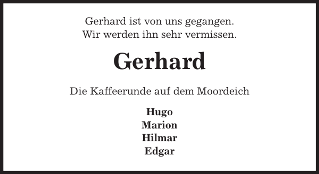 <p>Gerhard ist von uns gegangen.<br />Wir werden ihn sehr vermissen.<br />Gerhard<br />Die Kaffeerunde auf dem Moordeich</p>
<p>Hugo<br />Marion<br />Hilmar<br />Edgar</p>