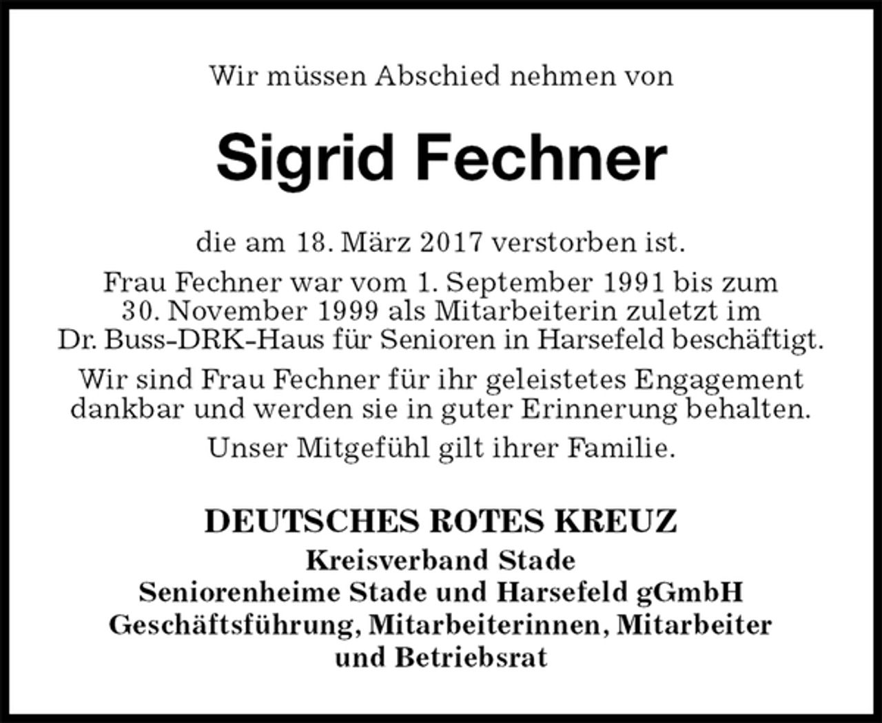 <p>Wir müssen Abschied nehmen von<br />Sigrid Fechner<br />DEUTSCHES ROTES KREUZ<br />Kreisverband Stade<br />Seniorenheime Stade und Harsefeld gGmbH<br />Geschäftsführung, Mitarbeiterinnen, Mitarbeiter<br />und Betriebsrat<br />die am 18. März 2017 verstorben ist.<br />Frau Fechner war vom 1. September 1991 bis zum<br />30. November 1999 als Mitarbeiterin zuletzt im<br />Dr. Buss-DRK-Haus für Senioren in Harsefeld beschäftigt.<br />Wir sind Frau Fechner für ihr geleistetes Engagement dankbar und werden sie in guter Erinnerung behalten.<br />Unser Mitgefühl gilt ihrer Familie.</p>