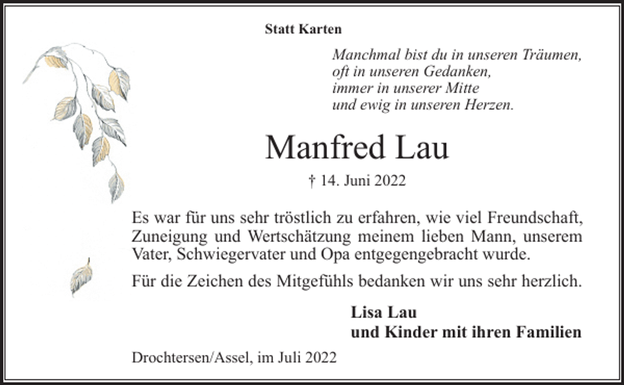 <p>Statt Karten<br />Manchmal bist du in unseren Träumen,<br />oft in unseren Gedanken,<br />immer in unserer Mitte<br />und ewig in unseren Herzen.<br />Manfred Lau<br />† 14. Juni 2022<br />Es war für uns sehr tröstlich zu erfahren, wie viel Freundschaft,<br />Zuneigung und Wertschätzung meinem lieben Mann, unserem<br />Vater, Schwiegervater und Opa entgegengebracht wurde.<br />Für die Zeichen des Mitgefühls bedanken wir uns sehr herzlich.<br />Lisa Lau<br />und Kinder mit ihren Familien<br />Drochtersen/Assel, im Juli 2022</p>