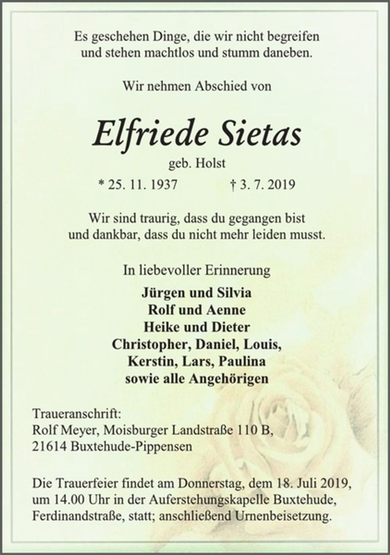 <p>Es geschehen Dinge, die wir nicht begreifen<br />und stehen machtlos und stumm daneben.<br />Wir nehmen Abschied von<br />Elfriede Sietas<br />geb. Holst<br />* 25. 11. 1937 † 3. 7. 2019<br />Wir sind traurig, dass du gegangen bist<br />und dankbar, dass du nicht mehr leiden musst.<br />In liebevoller Erinnerung<br />Jürgen und Silvia<br />Rolf und Aenne<br />Heike und Dieter<br />Christopher, Daniel, Louis,<br />Kerstin, Lars, Paulina<br />sowie alle Angehörigen<br />Traueranschrift:<br />Rolf Meyer, Moisburger Landstraße 110 B,<br />21614 Buxtehude-Pippensen<br />Die Trauerfeier findet am Donnerstag, dem 18. Juli 2019,<br />um 14.00 Uhr in der Auferstehungskapelle Buxtehude,<br />Ferdinandstraße, statt; anschließend Urnenbeisetzung.</p>