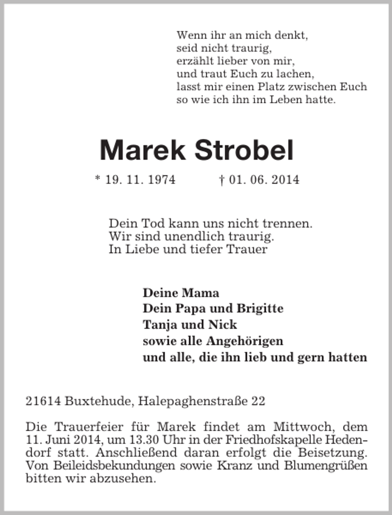 <p>Wenn ihr an mich denkt,<br />seid nicht traurig,<br />erzählt lieber von mir,<br />und traut Euch zu lachen,<br />lasst mir einen Platz zwischen Euch<br />so wie ich ihn im Leben hatte.<br />Marek Strobel<br />* 19. 11. 1974 † 01. 06. 2014<br />Dein Tod kann uns nicht trennen.<br />Wir sind unendlich traurig.<br />In Liebe und tiefer Trauer<br />Deine Mama<br />Dein Papa und Brigitte<br />Tanja und Nick<br />sowie alle Angehörigen<br />und alle, die ihn lieb und gern hatten<br />21614 Buxtehude, Halepaghenstraße 22</p><p>Die Trauerfeier für Marek findet am Mittwoch, dem<br />11. Juni 2014, um 13.30 Uhr in der Friedhofskapelle Hedendorf statt. Anschließend daran erfolgt die Beisetzung. Von Beileidsbekundungen sowie Kranz und Blumengrüßen bitten wir abzusehen.</p>