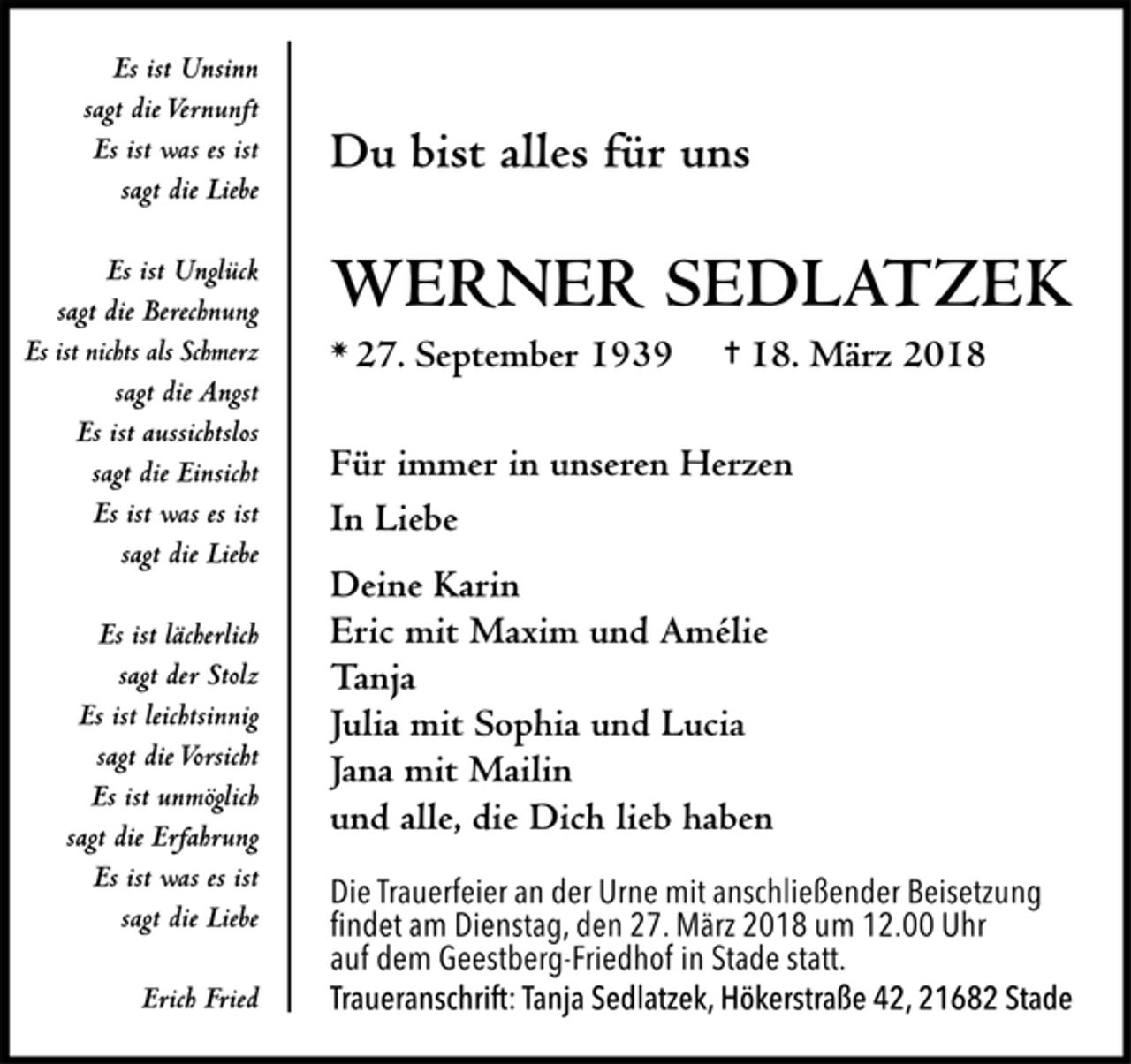 <p>Es ist Unsinn sagt die Vernunft<br />Es ist was es ist sagt die Liebe<br />Es ist Unglück sagt die Berechnung<br />Es ist nichts als Schmerz sagt die Angst<br />Es ist aussichtslos sagt die Einsicht<br />Es ist was es ist sagt die Liebe<br />Es ist lächerlich sagt der Stolz<br />Es ist leichtsinnig sagt die Vorsicht<br />Es ist unmöglich sagt die Erfahrung<br />Es ist was es ist sagt die Liebe<br />Erich Fried<br />Du bist alles für uns<br />Werner Sedlatzek<br />* 27. September 1939 † 18. März 2018<br />Für immer in unseren Herzen<br />In Liebe<br />Deine Karin<br />Eric mit Maxim und Amélie<br />Tanja<br />Julia mit Sophia und Lucia<br />Jana mit Mailin<br />und alle, die dich lieb haben<br />Die Trauerfeier an der Urne mit anschließender Beisetzung findet am Dienstag, dem 27. März 2018 um 12.00 Uhr auf dem Geestberg-Friedhof in Stade statt.<br />Traueranschrift: Tanja Sedlatzek, Hökerstraße 42, 21682 Stade</p>